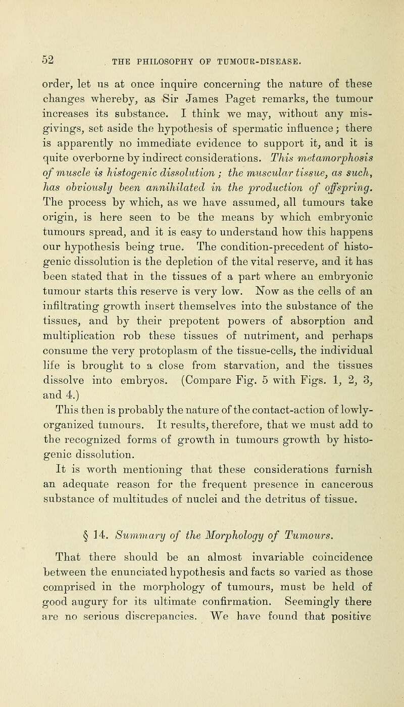 order, let us at once inquire concerning the nature of these changes whereby, as Sir James Paget remarks, the tumour increases its substance. I think we may, without any mis- givings, set aside the hypothesis of spermatic influence ; there is apparently no immediate evidence to support it, and it is quite overborne by indirect considerations. This rtietamorphosis of muscle is Jiistogenic dis.^olution; the muscular tissue, as such, has ohviously been annihilated in the production of offspring. The process by which, as we have assumed, all tumours take origin, is here seen to be the means by which embryonic tumours spread, and it is easy to understand how this happens our hypothesis being true. The condition-precedent of histo- genic dissolution is the depletion of the vital reserve, and it has been stated that in the tissues of a part where an embryonic tumour starts this reserve is very low. Now as the cells of an infiltrating growth insert themselves into the substance of the tissues, and by their prepotent powers of absorption and multiplication rob these tissues of nutriment, and perhaps consume the very protoplasm of the tissue-cells, the individual life is brought to a close from starvation, and the tissues dissolve into embryos. (Compare Fig. 5 with Figs. 1, 2, 3, and 4.) This then is probably the nature of the contact-action of lowly- organized tumours. It results, therefore, that we must add to the recognized forms of growth in tumours growth by histo- genic dissolution. It is worth mentioning that these considerations furnish an adequate reason for the frequent presence in cancerous substance of multitudes of nuclei and the detritus of tissue. § 14. Summary of the Morphology of Tumours. That there should be an almost invariable coincidence between the enunciated hypothesis and facts so varied as those comprised in the morphology of tumours, must be held of good augury for its ultimate confirmation. Seemingly there are no serious discrepancies. We have found that positive