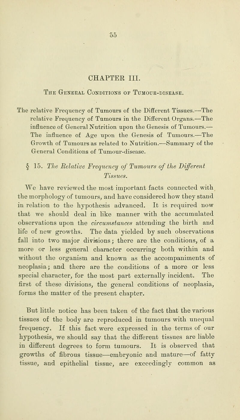 155 CHAPTER III. The General Conditions op Tumoue-disease. The relative Frequency of Tumours of the Different Tissues.—The relative Frequency of Tumours in the Different Organs.—The influence of General N^utrition upon the Genesis of Tumours.— The influence of Age upon the Genesis of Tumours.—The Growth of Tumours as related to Nutrition.—Summary of the General Conditions of Tumour-disease. § 15. The Relative Frequency of Tumours of the Different Tissues. We have reviewed the most important facts connected with the morphology of tumours^ and have considered how they stand in relation to the hypothesis advanced. It is required now that we should deal in like manner with the accumulated observations upon the circumstances attending the birth and life of new growths. The data yielded by such observations fall into two major divifiions; there are the conditions, of a more or less general character occurring both within and without the organism and known as the accompaniments of neoplasia; and there are the conditions of a more or less special character, for the most part externally incident. The first of these divisions, the general conditions of neoplasia, forms the matter of the present chapter. But little notice has been taken of the fact that the various tissues of the body are reproduced in tumours with unequal frequency. If this fact were expressed in the terms of our hypothesis, we should say that the diflferent tissues are liable in different degrees to form tumours. It is observed that growths of fibrous tissue—embryonic and mature—of fatty tissue, and epithelial tissue, are exceedingly common as