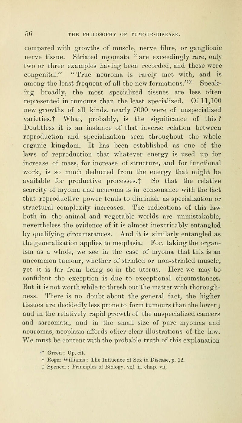 compared witli growths of muscle, nerve fibre, or ganglionic nerve tissue. Striated myomata  are exceedingly rare, only two or three examples having been recorded, and these were congenital.^^  True neuroma is rarely met with, and is among the least frequent of all the new formations.''^ Speak- ing broadly, the most specialized tissues are less often represented in tumours than the least specialized. Of 11,100 new growths of all kinds, nearly 7000 were of unspecialized varieties.t What, probably, is the significance of this ? Doubtless it is an instance of that inverse relation between reproduction and specialization seen throughout the whole organic kingdom. It has been established as one of the laws of reproduction that whatever energy is used up for increase of mass, for increase of structure, and for functional work, is so much deducted from the energy that might be available for productive processes.J So that the relative scarcity of myoma and neuroma is in consonance with the fact that reproductive power tends to diminish as specialization or structural complexity increases. The indications of this law both in the animal and vegetable worlds are unmistakable, nevertheless the evidence of it is almost inextricably entangled by qualifying circumstances. And it is similarly entangled as the generalization applies to neoplasia. For, taking the organ- ism as a whole, we see in the case of myoma that this is an uncommon tumour, whether of striated or non-striated muscle, yet it is far from being so in the uterus. Here we may be confident the exception is due to exceptional circumstances. But it is not worth while to thresh out the matter with thorough- ness. There is no doubt about the general fact, the higher tissues are decidedly less prone to form tumours than the lower; and in the relatively rapid growth of the unspecialized cancers and sarcomata, and in the small size of pure myomas and neuromas, neoplasia affords other clear illustrations of the law. We must be content with the probable truth of this explanation '* Green : Op. cit. t Boger Williams : The Influence of Sex in Disease, p. 12, I Spencer : Principles of Biology, vol. ii. chap. vii..