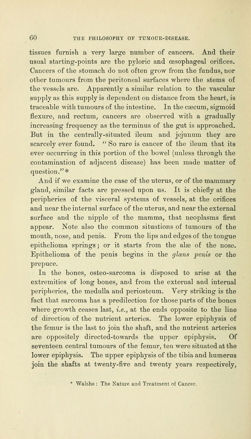 tissues furnisli a very large number of cancers. And their usual starting-points are the pyloric and oesophageal orifices. Cancers of the stomach do not often grow from the fundus^ nor other tumours from the peritoneal surfaces where the stems of the vessels are. Apparently a similar relation to the vascular supply as this supply is dependent on distance from the heart, is traceable with tumours of the intestine. In the caecum, sigmoid flexure, and rectum, cancers are observed with a gradually increasing frequency as the terminus of the gut is approached. But in the centrally-situated ileum and jejunum they are scarcely ever found. '' So rare is cancer of the ileum that its ever occurring in this portion of the bowel (unless through the contamination of adjacent disease) has been made matter of question.'^* And if we examine the case of the uterus, or of the mammary gland, similar facts are pressed upon us. It is chiefly at the peripheries of the visceral systems of vessels, at the orifices and near the internal surface of the uterus, and near the external surface and the nipple of the mamma, that neoplasms first appear. Note also the common situations of tumours of the mouth, nose, and penis. From the lips and edges of the tongue epithelioma springs; or it starts from the ate of the nose. Epithelioma of the penis begins in the glans jpenis or the prepuce. In the bones, osteo-sarcoma is disposed to arise at the extremities of long bones, and from the external and internal peripheries, the medulla and periosteum. Yery striking is the fact that sarcoma has a predilection for those parts of the bones where growth ceases last, i.e., at the ends opposite to the line of direction of the nutrient arteries. The lower epiphysis of the femur is the last to join the shaft, and the nutrient arteries are oppositely directed-towards the upper epiphysis. Of seventeen central tumours of the femur, ten were situated at the lower epiphysis. The upper epiphysis of the tibia and humerus join the shafts at twenty-five and twenty years respectively, * Walshe : The Nature and Treatment of Cancer.