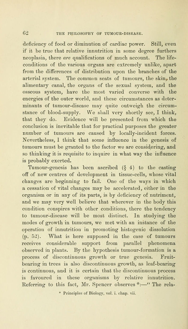 deficiency of food or diminution of cardiac power. Still, even if it be true tliat relative innutrition in some degree furthers neoplasia, there are qualifications of much account. The life- conditions of the various organs are extremely unlike, apart from the differences of distribution upon the branches of the arterial system. The common seats of tumours, the skin^ the alimentary canal, the organs of the sexual system, and the osseous system, have the most varied converse with the energies of the outer world, and these circumstances as deter- minants of tumour-disease may quite outweigh the circum- stance of blood-supply. We shall very shortly see, I think, that they do. Evidence will be presented from which the conclusion is inevitable that for practical purposes the greater number of tumours are caused by locally-incident forces. Nevertheless, 1 think that some influence in the genesis of tumours must be granted to the factor we are considering, and so thinking it is requisite to inquire in what way the influence is probably exerted. Tumour-genesis has been ascribed (§4) to the casting off of new centres of development in tissue-cells, whose vital changes are beginning to fail. One of the ways in which a cessation of vital changes may be accelerated, either in the organism or in any of its parts, is by deficiency of nutriment, and we may very well believe that wherever in the body this condition conspires with other conditions, there the tendency to tumour-disease will be most distinct. In studying the modes of growth in tumours, we met with an instance of the operation of innutrition in promoting histogenic dissolution (p. 52). What is here supposed in the case of tumours receives considerable support from parallel phenomena observed in plants. By the hypothesis tumour-formation is a process of discontinuous growth or true genesis. Fruit- bearing in trees is also discontinuous growth, as leaf-bearing is continuous, and it is certain that the discontinuous process is favoured in these organisms by relative innutrition. Eeferring to this fact, Mr. Spencer observes ^i— The rela-