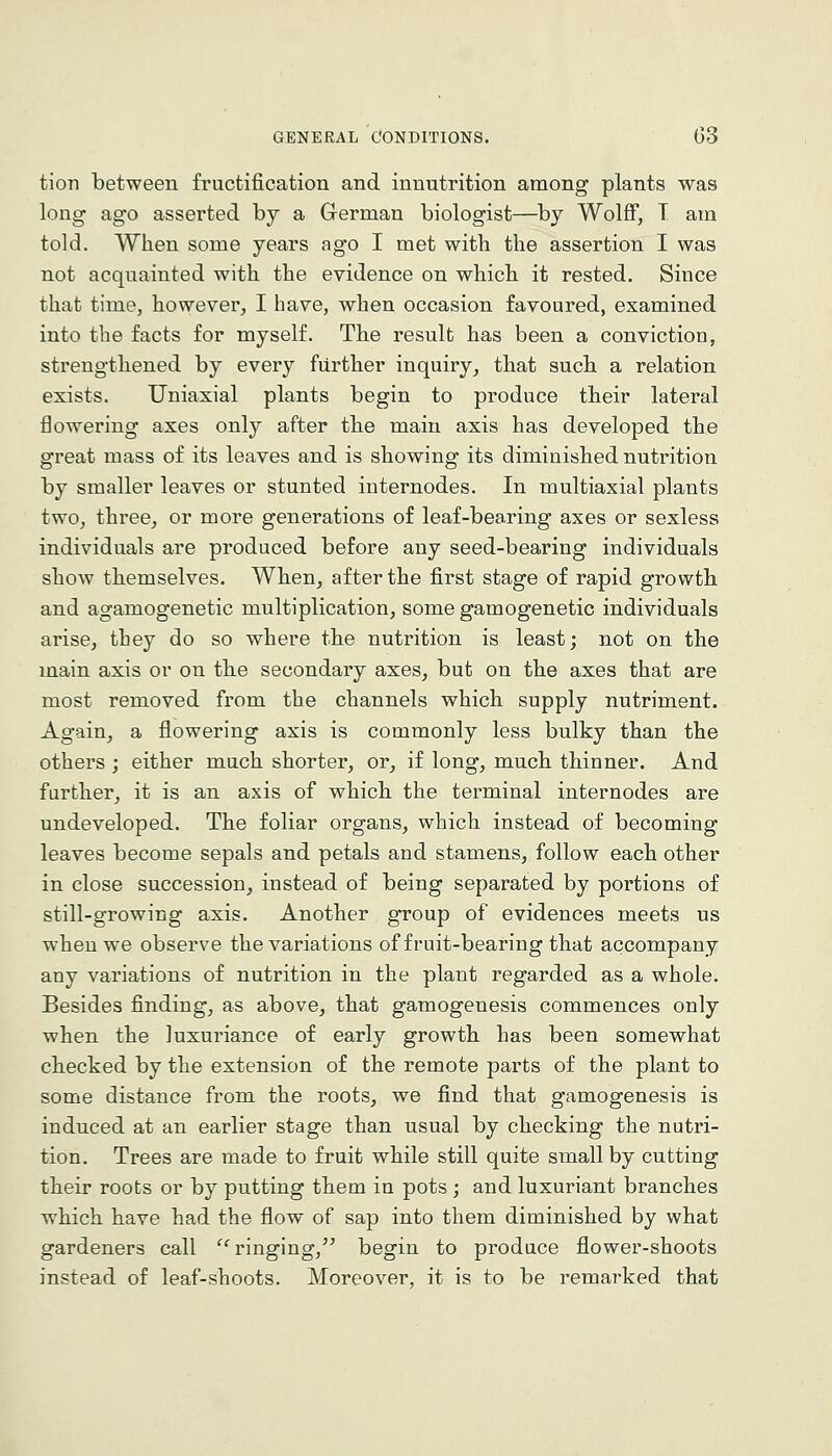 tion between fructification and innutrition among plants was long ago asserted by a German biologist—by Wolff, T am told. When some years ago I met with the assertion I was not acquainted with the evidence on which it rested. Since that time, however, I have, when occasion favoured, examined into the facts for myself. The result has been a conviction, strengthened by every further inquiry, that such a relation exists. Uniaxial plants begin to produce their lateral tiowering axes only after the main axis has developed the great mass of its leaves and is showing its diminished nutrition by smaller leaves or stunted internodes. In multiaxial plants two, three, or more generations of leaf-bearing axes or sexless individuals are produced before any seed-bearing individuals show themselves. When, after the first stage of rapid growth and agamogenetic multiplication, some gamogenetic individuals arise, they do so where the nutrition is least; not on the main axis or on the secondary axes, but on the axes that are most removed from the channels which supply nutriment. Again, a flowering axis is commonly less bulky than the others ; either much shorter, or, if long, much thinner. And farther, it is an axis of which the terminal internodes are undeveloped. The foliar organs, which instead of becoming leaves become sepals and petals and stamens, follow each other in close succession, instead of being separated by portions of still-growing axis. Another group of evidences meets us when we observe the variations of fruit-bearing that accompany any variations of nutrition in the plant regarded as a whole. Besides finding, as above, that gamogeuesis commences only when the luxuriance of early growth has been somewhat checked by the extension of the remote parts of the plant to some distance from the roots, we find that gamogenesis is induced at an earlier stage than usual by checking the nutri- tion. Trees are made to fruit while still quite small by cutting their roots or by putting them in pots ; and luxuriant branches which have had the flow of sap into them diminished by what gardeners call '^'ringing,^^ begin to produce flower-shoots instead of leaf-shoots. Moreover, it is to be remarked that