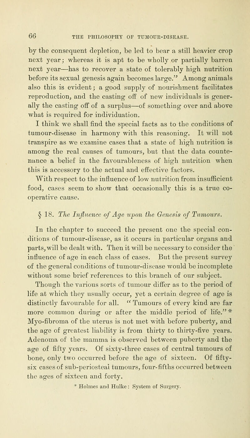 by tlie consequent depletion^ be led to bear a still heavier crop next year; whereas it is apt to be wholly or partially barren next year—has to recover a state of tolerably high nutrition before its sexual genesis again becomes large.'' Among animals also this is evident; a good supply of nourishment facilitates reproduction, and the casting off of new individuals is gener- ally the casting off of a surplus—of something over and above what is required for individuation. I think we shall find the special facts as to the conditions of tumour-disease in harmony with this reasoning. It will not transpire as we examine cases that a state of high nutrition is among the real causes of tumours, but that the data counte- nance a belief in the favourableness of high nutrition when this is accessory to the actual and effective factors. With respect to the influence of low nutrition from insufficient food, cases seem to show that occasionally this is a true co- operative cause. § 18. The Influence of Age upon the Genesis of Tumours. In the chapter to succeed the present one the special con- ditions of tumour-disease, as it occurs in particular organs and parts, will be dealt with. Then it will be necessary to consider the influence of age in each class of cases. But the present survey of the general conditions of tumour-disease would be incomplete without some brief references to this branch of our subject. Though the various sorts of tumour differ as to the period of life at which they usually occur, yet a certain degree of age is distinctly favourable for all.  Tumours of every kind are far more common during or after the middle period of life, ^ Myo-fibroma of the uterus is not met with before puberty, and the age of greatest liability is from thirty to thirty-five years. Adenoma of the mamma is observed between puberty and the age of fifty years. Of sixty-three cases of central tumours of bone, only two occurred before the age of sixteen. Of fifty- six cases of sub-periosteai tumours, four-fifths occurred between the ages of sixteen and forty. * Holmes and Hulke: System of Surgery.