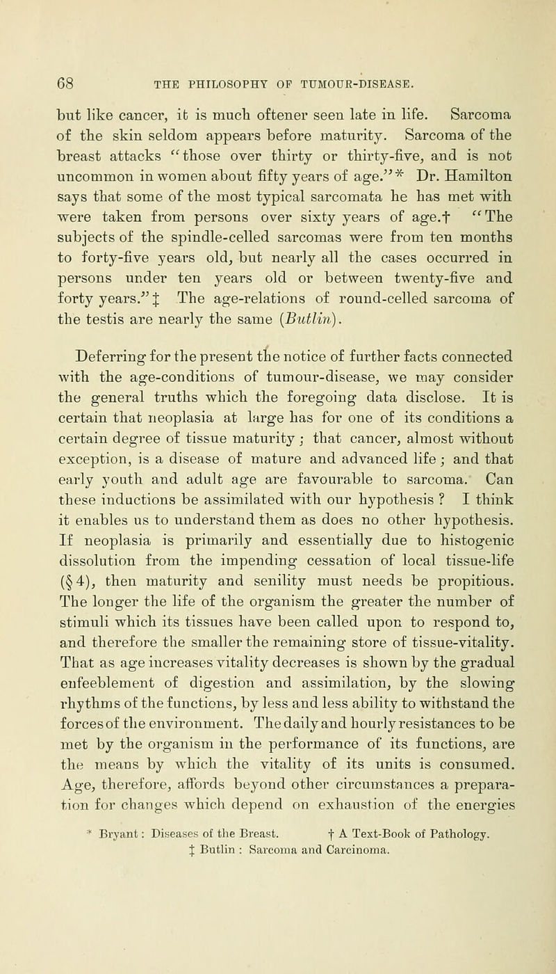 but like cancer, ib is much oftener seen late in life. Sarcoma of the skin seldom appears before maturity. Sarcoma of the breast attacks '^ those over thirty or thirty-five^ and is not uncommon in women about fifty years of age.'^ Dr. Hamilton says that some of the most typical sarcomata he has met with were taken from persons over sixty years of age.f The subjects of the spindle-celled sarcomas were from ten months to forty-five years old, but nearly all the cases occurred in persons under ten years old or between twenty-five and forty years.''J The age-relations of round-celled sarcoma of the testis are nearly the same {Butlin). Deferring for the present the notice of further facts connected with the age-conditions of tumour-disease, we may consider the general truths which the foregoing data disclose. It is certain that neoplasia at large has for one of its conditions a certain degree of tissue maturity ; that cancer, almost without exception, is a disease of mature and advanced life; and that early youth and adult age are favourable to sarcoma. Can these inductions be assimilated with our hypothesis ? I think it enables us to understand them as does no other hypothesis. If neoplasia is primarily and essentially due to histogenic dissolution from the impending cessation of local tissue-life (§4), then maturity and senility must needs be propitious. The longer the life of the organism the greater the number of stimuli which its tissues have been called upon to respond to, and therefore the smaller the remaining store of tissue-vitality. That as age increases vitality decreases is shown by the gradual eufeeblement of digestion and assimilation, by the slowing rhythms of the functions, by less and less ability to withstand the forces of the environment. The daily and hourly resistances to be met by the organism in the performance of its functions, are the means by w^hich the vitality of its units is consumed. Age, therefore, affords beyond other circumstauces a prepara- tion for changes which depend on exhaustion of the energies * Bryant: Diyeases of the Breast. f A Text-Book of Pathology. J Butlin : Sarcoma and Carcinoma.
