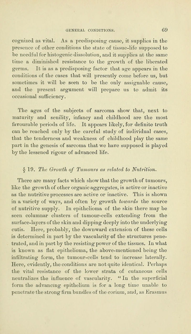 cognized as vital. As a predisposing cause, it supplies in the presence of other conditions the state of tissue-life supposed to be needful for histogenic dissolution, and it supplies at the same time a diminished resistance to the growth of the liberated germs. It is as a predisposing factor that age appears in the conditions of the cases that will presently come before us, but sometimes it will be seeli to be the only assignable cause, and the present argument will prepare us to admit its occasional sufficiency. The ages of the subjects of sarcoma show that, next to maturity and senility, infancy and childhood are the most favourable periods of life. It appears likely, for definite truth can be reached only by the careful study of individual cases, that the tenderness and weakness of childhood play the same part in the genesis of sarcoma th.at we have supposed is played by the lessened rigour of advanced life. § 19. The Ghrowih of Tumours as related to Nutrition. There are many facts which show that the growth of tumours, like the growth of other organic aggregates, is active or inactive as the nutritive processes are active or inactive. This is shown in a variety of ways, and often by growth towards the source of nutritive supply. In epithelioma of the skin there may be seen columnar clusters of tumour-cells extending from the surface-layers of the skin and dipping deeply into the underlying cutis. Here, probably, the downward extension of these cells is determined in part by the vascularity of the structures pene- trated, and in part by the resisting power of the tissues. In what is known as flat epithelioma, the above-mentioned being the infiltrating form, the tumour-cells tend to increase laterally. Here, evidently, the conditions are not quite identical. Perhaps the vital resistance of the lower strata of cutaneous cells neutralizes the influence of vascularity.  In the superficial form the advancing epithelium is for a long time unable to penetrate the strong firm bundles of the corium, and, as Erasmus