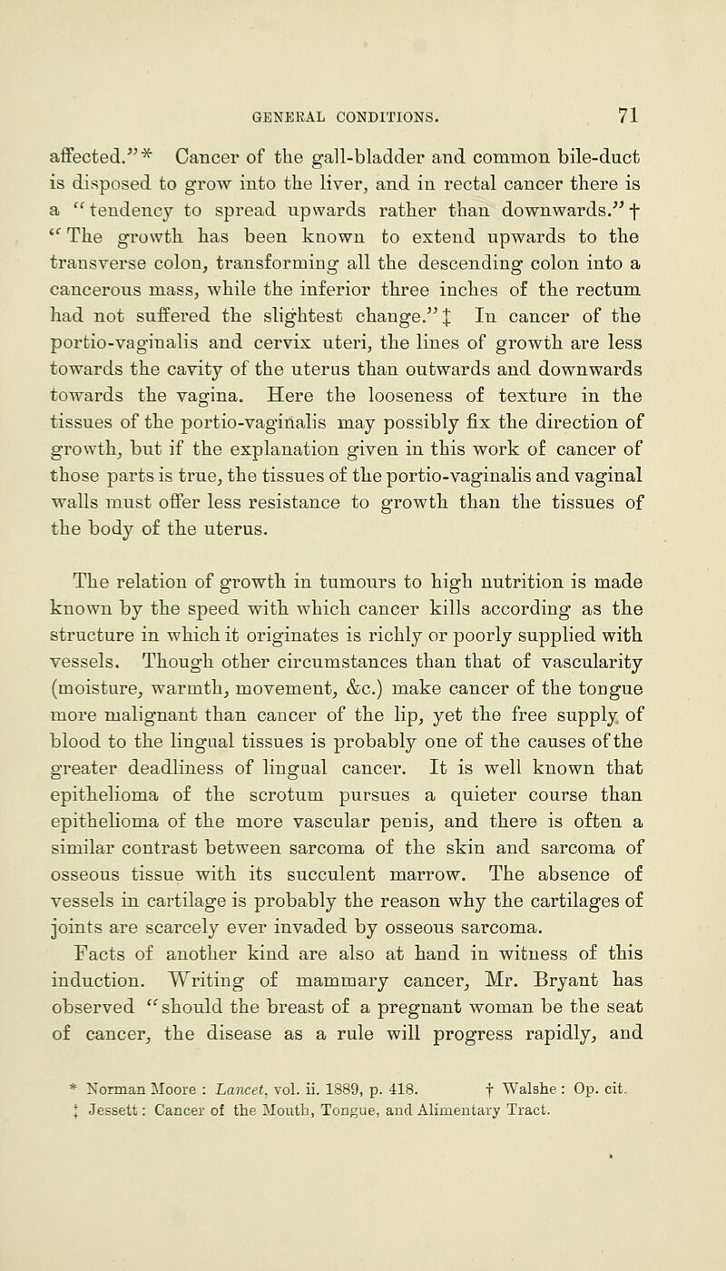 affected.^ Cancer of the gall-bladder and common bile-duct is disposed to grow into the liver, and in rectal cancer there is a  tendency to spread upwards rather than downwards. f *' The growth has been known to extend upwards to the transverse colon, transforming all the descending colon into a cancerous mass, while the inferior three inches of the rectum had not suffered the slightest change. X ^^ cancer of the portio-vaginalis and cervix uteri, the lines of growth are less towards the cavity of the uterus than outwards and downwards towards the vagina. Here the looseness of texture in the tissues of the portio-vaginalis may possibly fix the direction of growth, but if the explanation given in this work of cancer of those parts is true, the tissues of the portio-vaginalis and vaginal walls must offer less resistance to growth than the tissues of the body of the uterus. The relation of growth in tumours to high nutrition is made known by the speed with which cancer kills according as the structure in which it originates is richly or poorly supplied with vessels. Though other circumstances than that of vascularity (moisture, warmth, movement, &c.) make cancer of the tongue more malignant than cancer of the lip, yet the free supply of blood to the lingual tissues is probably one of the causes of the greater deadliness of lingual cancer. It is well known that epithelioma of the scrotum pursues a quieter course than epithelioma of the more vascular penis, and there is often a similar contrast between sarcoma of the skin and sarcoma of osseous tissue with its succulent marrow. The absence of vessels in cartilage is probably the reason why the cartilages of joints are scarcely ever invaded by osseous sarcoma. Facts of another kind are also at hand in witness of this induction. Writing of mammary cancer, Mr. Bryant has observed '^should the breast of a pregnant woman be the seat of cancer, the disease as a rule will progress rapidly, and * Norman Moore : Lancet, vol. ii. 1889, p. 418. f Walshe : Op. cit. I Jessett: Cancer of the Mouth, Tongue, and Alimentary Tract.