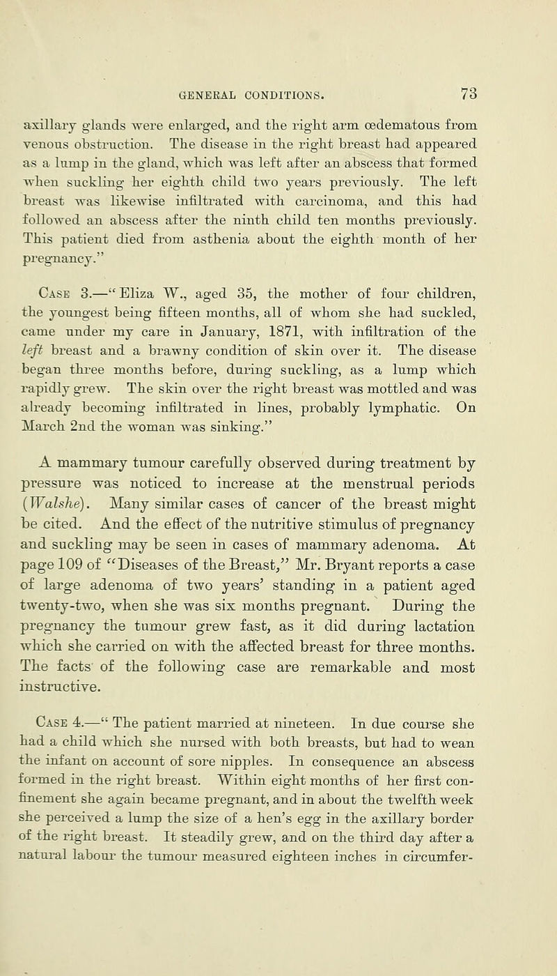 axillary glands were enlarged, and the right arm oedematous from. venous obstruction. The disease in the right breast had appeared as a lump in the gland, which was left after an abscess that formed when suckling her eighth child two years previously. The left breast was likewise infiltrated with carcinoma, and this had followed an abscess after the ninth child ten months previously. This patient died from asthenia about the eighth month of her pregnancy. Case 3.— Eliza W., aged 35, the mother of four children, the youngest being fifteen months, all of whom she had suckled, came under my care in January, 1871, with infiltration of the left breast and a brawny condition of skin over it. The disease began thi^ee months before, during suckling, as a lump which rapidly grew. The skin over the right breast was mottled and was already becoming infiltrated in lines, probably lymphatic. On March 2nd the woman was sinking. A mammary tumour carefully observed during treatment by pressure was noticed to increase at the menstrual periods {Walshe). Many similar cases of cancer of tlie breast might be cited. And the eflfect of the nutritive stimulus of pregnancy and suckling may be seen in cases of mammary adenoma. At page 109 of ^^Diseases of the Breast, Mr. Bryant reports a case of large adenoma of two years^ standing in a patient aged twenty-two, when she was six months pregnant. During the pregnancy the tumour grew fast, as it did during lactation which she carried on with the affected breast for three months. The facts of the following case are remarkable and most instructive. Case 4.— The patient married at nineteen. In due course she had a child which she nursed with both breasts, but had to wean the infant on account of sore nipples. In consequence an abscess formed in the right breast. Within eight months of her first con- finement she again became pregnant, and in about the twelfth week she perceived a lump the size of a hen's egg in the axillary border of the right breast. It steadily grew, and on the third day after a natural laboui' the tumour measured eighteen inches in circumfer-