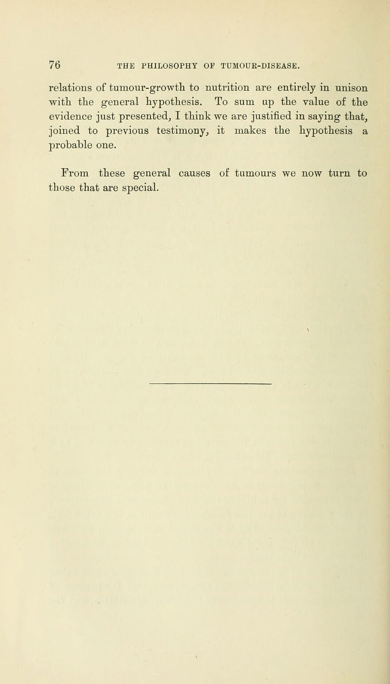 relations of tumour-growth to nutrition are entirely in unison with the general hypothesis. To sum up the value of the evidence just presented, I think we are justified in saying that^ joined to previous testimony, it makes the hypothesis a probable one. From these general causes of tumours we now turn to those that are special.