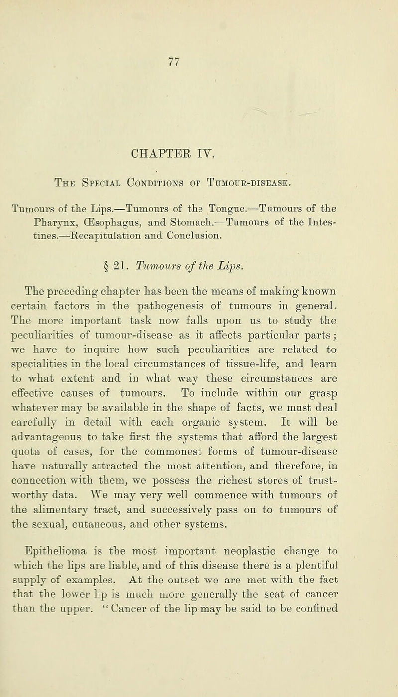 CHAPTER lY. The Special Conditions of Tumour-disease. Tumours of tlie Lips.—Tumours of the Tongue.—Tumours of the Pharynx, CEsophagus, and Stomach.—Tumours of the Intes- tines.—Recapitulation and Conclusion. § 21. Tumours of the Lips. The preceding chapter has been the means of making known certain factors in the pathogenesis of tumours in general. The more important task now falls upon us to study the peculiarities of tumour-disease as it affects particular parts; we have to inquire how such peculiarities are related to specialities in the local circumstances of tissue-life, and learn to what extent and in what way these circumstances are effective causes of tumours. To include within our grasp whatever may be available in the shape of facts, we must deal carefully in detail with each organic system. It will be advantageous to take first the systems that afford the largest quota of cases, for the commonest forms of tumour-disease have naturally attracted the most attention, and therefore, in connection with them, we possess the richest stores of trust- worthy data. We may very well commence with tumours of the alimentary tract, and successively pass on to tumours of the sexual, cutaneous, and other systems. Epithelioma is the most important neoplastic change to which the lips are liable, and of this disease there is a plentiful supply of examples. At the outset we are met with the fact that the lower lip is much more generally the seat of cancer than the upper.  Cancer of the lip may be said to be confined