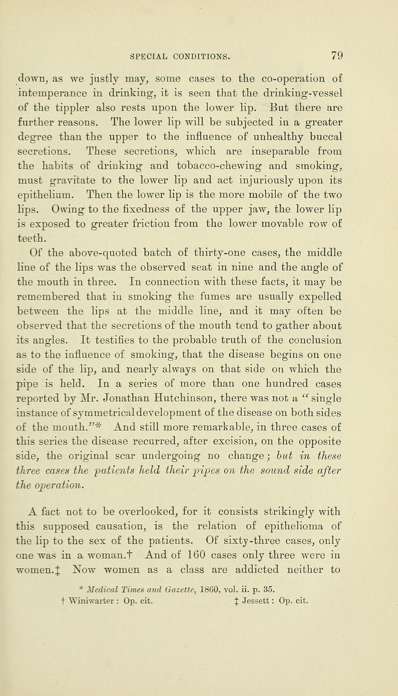 down^ as we justly may, some cases to tlie co-operation of intemperance in drinking, it is seen that tlie drinking-vessel of the tippler also rests upon the lower lip. But there are further reasons. The lower lip will be subjected in a greater degree than the upper to the influence of unhealthy buccal secretions. These secretions, which are inseparable from the habits of drinking and tobacco-chewing and smoking, must gravitate to the lower lip and act injuriously upon its epithelium. Then the lower lip is the more mobile of the two lips. Owing to the fixedness of the upper jaw, the lower lip is exposed to greater friction from the lower movable row of teeth. Of the above-quoted batch of thirty-one cases, the middle line of the lips was the observed seat in nine and the angle of the mouth in three. In connection with these facts, it may be remembered that in smoking the fumes are usually expelled between the lips at the middle line, and it may often be observed that the secretions of the mouth tend to gather about its angles. It testifies to the probable trutli of the conclusion as to the influence of smoking, that the disease begins on one side of the lip, and nearly always on that side on which the pipe is held. In a series of more than one hundred cases reported by Mr. Jonathan Hutchinson, there was not a '' single instance of symmetrical development of the disease on both sides of the mouth/^^ And still more remarkable, in three cases of this series the disease recurred, after excision, on the opposite side, the original scar undergoing no change; hut in these three cases the 'patients held their fipes on the sound side after the ojperation. A fact not to be overlooked, for it consists strikingly with this supposed causation, is the relation of epithelioma of the lip to the sex of tlie patients. Of sixty-three cases, only one was in a woman.t And of 160 cases only three were in women. J Now women as a class are addicted neither to * Medical Times and Gazette, 1860, vol. ii. p. 35. t Winiwarter : Op. cit. % Jessett: Op. cit.