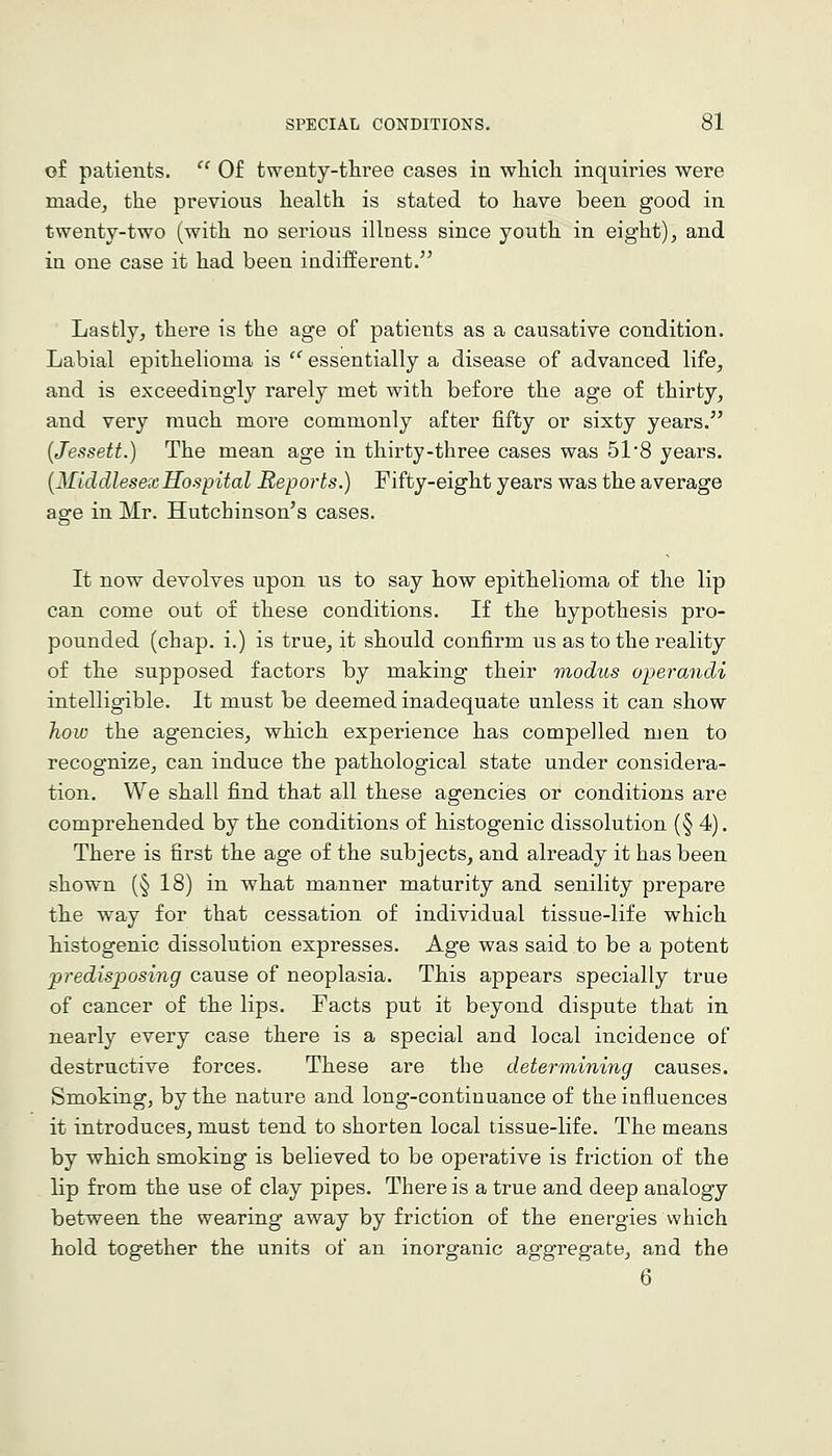 of patients. '' Of twenty-three cases in wliicli inquiries were made, the previous health is stated to have been good in twenty-two (with no serious illness since youth in eight), and ia one case it had been indifferent. Lastly, there is the age of patients as a causative condition. Labial epithelioma is '' essentially a disease of advanced life, and is exceedingly rarely met with before the age of thirty, and very much more commonly after fifty or sixty years. (Jessett.) The mean age in thirty-three cases was 51'8 years. {MiddlesexHospital Reports.) Fifty-eight years was the average age in Mr. Hutchinson's cases. It now devolves upon us to say how epithelioma of the lip can come out of these conditions. If the hypothesis pro- pounded (chap, i.) is true, it should confirm us as to the reality of the supposed factors by making their modus operandi intelligible. It must be deemed inadequate unless it can show how the agencies, which experience has compelled men to recognize, can induce the pathological state under considera- tion. We shall find that all these agencies or conditions are comprehended by the conditions of histogenic dissolution (§4). There is first the age of the subjects, and already it has been shown (§ 18) in what manner maturity and senility prepare the way for that cessation of individual tissue-life which histogenic dissolution expresses. Age was said to be a potent predisposing cause of neoplasia. This appears specially true of cancer of the lips. Facts put it beyond dispute that in nearly every case there is a special and local incidence of destructive forces. These are the determining causes. Smoking, by the nature and long-continuance of the influences it introduces, must tend to shorten local tissue-life. The means by which smoking is believed to be operative is friction of the lip from the use of clay pipes. There is a true and deep analogy between the wearing away by friction of the energies which hold together the units of an inorganic aggregate, and the 6
