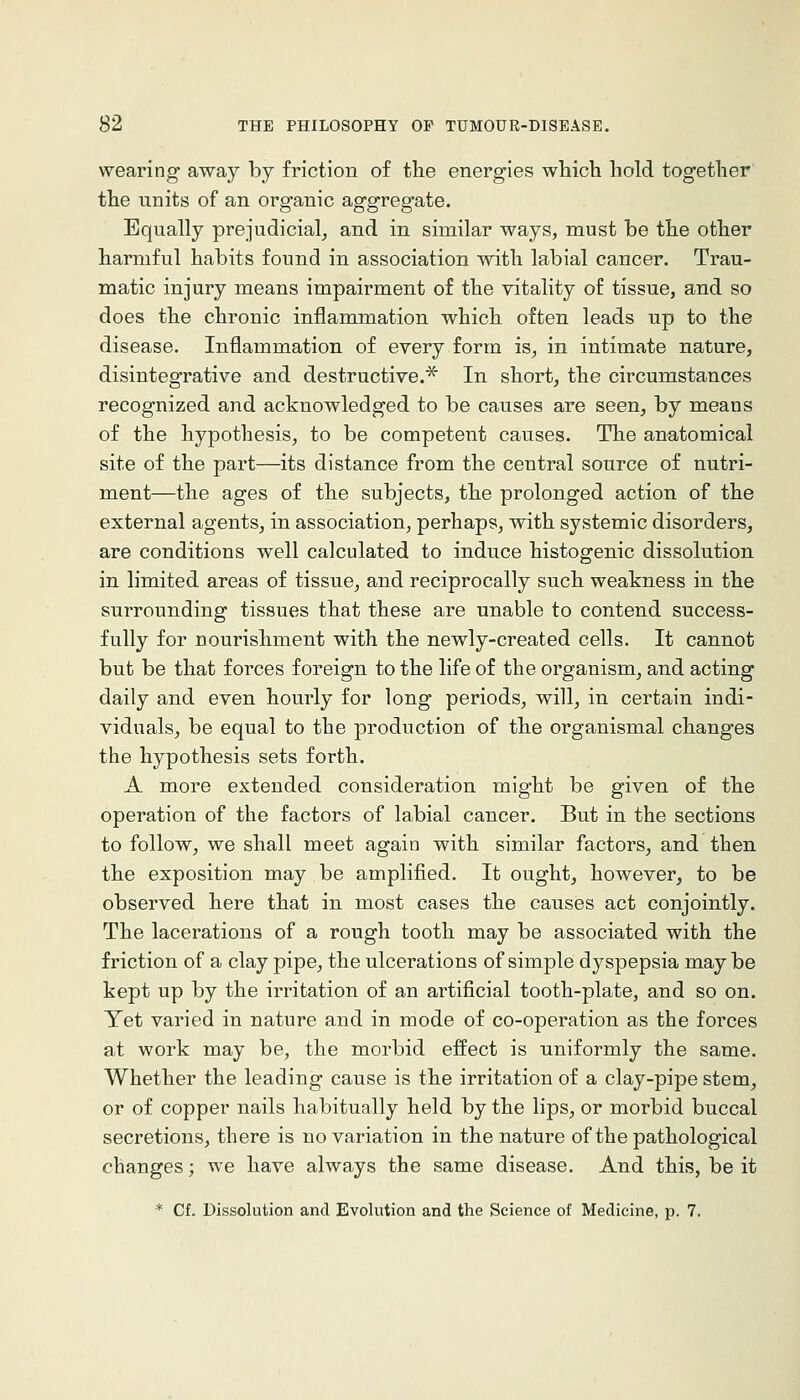 wearing away by friction of the energies which hold together the units of an organic aggregate. Equally prejudicial^ and in similar ways, must be the other harmful habits found in association with labial cancer. Trau- matic injury means impairment of the vitality of tissue, and so does the chronic inflammation which often leads up to the disease. Inflammation of every form is, in intimate nature, disintegrative and destructive.^ In short, the circumstances recognized and acknowledged to be causes are seen, by means of the hypothesis, to be competent causes. The anatomical site of the part—its distance from the central source of nutri- ment—the ages of the subjects, the prolonged action of the external agents, in association, perhaps, with systemic disorders, are conditions well calculated to induce histogenic dissolution in limited areas of tissue, and reciprocally such weakness in the surrounding tissues that these are unable to contend success- fully for nourishment with the newly-created cells. It cannot but be that forces foreign to the life of the organism, and acting daily and even hourly for long periods, will, in certain indi- viduals, be equal to the production of the organismal changes the hypothesis sets forth. A more extended consideration might be given of the operation of the factors of labial cancer. But in the sections to follow, we shall meet again with similar factors, and then the exposition may be amplified. It ought, however, to be observed here that in most cases the causes act conjointly. The lacerations of a rough tooth may be associated with the friction of a clay pipe, the ulcerations of simple dyspepsia may be kept up by the irritation of an artificial tooth-plate, and so on. Yet varied in nature and in mode of co-operation as the forces at work may be, the morbid effect is uniformly the same. Whether the leading cause is the irritation of a clay-pipe stem, or of copper nails habitually held by the lips, or morbid buccal secretions, there is no variation in the nature of the pathological changes; we have always the same disease. And this, be it * Cf. Dissolution and Evolution and the Science of Medicine, p. 7.