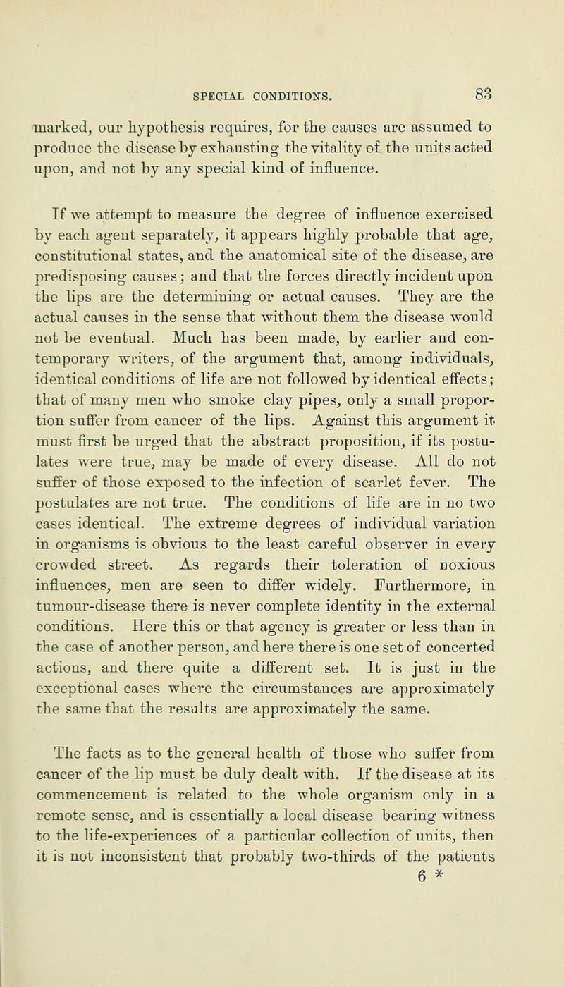 marked, our hypothesis requires, for the causes are assumed to produce the disease by exhausting the vitality of the units acted upon, and not by any special kind of influence. If we attempt to measure the degree of influence exercised by each agent sepai^ately, it appears highly probable that age, constitutional states, and the anatomical site of the disease, are predisposing causes; and that the forces directly incident upon the lips are the determining or actual causes. They are the actual causes in the sense that without them the disease would not be eventual. Much has been made, by earlier and con- temporary writers, of the argument that, among individuals, identical conditions of life are not followed by identical efiects; that of many men who smoke clay pipes, only a small propor- tion suffer from cancer of the lips. Against this argument it must first be urged that the abstract proposition, if its postu- lates were true, may be made of every disease. All do not suffer of those exposed to the infection of scarlet fever. The postulates are not true. The conditions of life are in no two cases identical. The extreme degrees of individual variation in organisms is obvious to the least careful observer in every crowded street. As regards their toleration of noxious influences, men are seen to differ widely. Furthermore, in tumour-disease there is never complete identity in the external conditions. Here this or that agency is greater or less than in the case of another person, and here there is one set of concerted actions, and there quite a different set. It is just in the exceptional cases where the circumstances are approximately the same that the results are approximately the same. The facts as to the general health of those who suffer from cancer of the lip must be duly dealt with. If the disease at its commencement is related to the whole organism only in a remote sense, and is essentially a local disease bearing witness to the life-experiences of a particular collection of units, then it is not inconsistent that probably two-thirds of the patients 6 ^