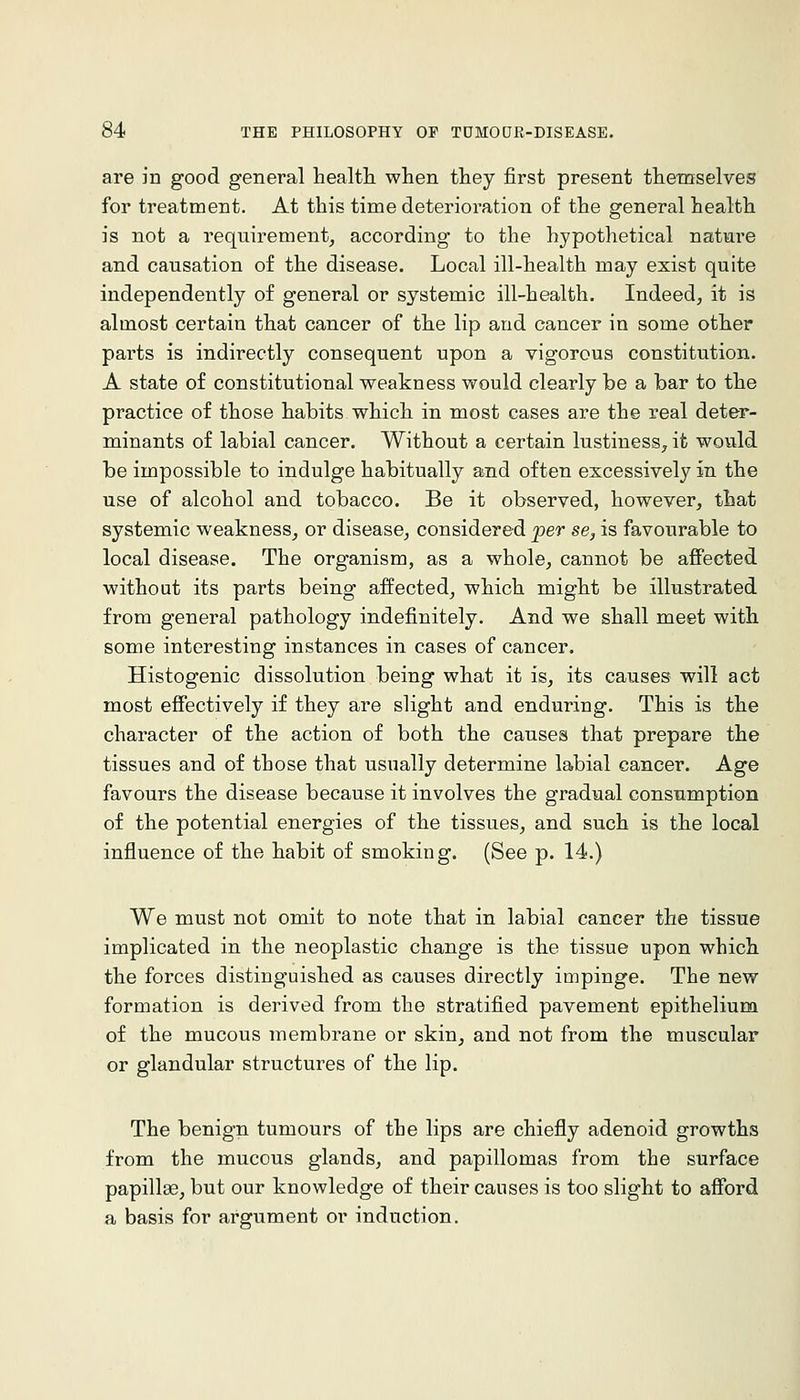 are in good general healtli when they first present themselves for treatment. At this time deterioration of the general health is not a requirement_, according to the hypothetical nature and causation of the disease. Local ill-health may exist quite independently of general or systemic ill-health. Indeed, it is almost certain that cancer of the lip and cancer in some other parts is indirectly consequent upon a vigorous constitution. A state of constitutional weakness would clearly be a bar to the practice of those habits which in most cases are the real deter- minants of labial cancer. Without a certain lustiness, it would be impossible to indulge habitually and often excessively in the use of alcohol and tobacco. Be it observed, however, that systemic weakness, or disease, considered jper se, is favourable to local disease. The organism, as a whole, cannot be affected without its parts being affected, which might be illustrated from general pathology indefinitely. And we shall meet with some interesting instances in cases of cancer. Histogenic dissolution being what it is, its causes will act most eSectively if they are slight and enduring. This is the character of the action of both the causes that prepare the tissues and of those that usually determine labial cancer. Age favours the disease because it involves the gradual consumption of the potential energies of the tissues, and such is the local influence of the habit of smoking. (See p. 14.) We must not omit to note that in labial cancer the tissue implicated in the neoplastic change is the tissue upon which the forces distinguished as causes directly impinge. The new formation is derived from the stratified pavement epithelium of the mucous membrane or skin, and not from the muscular or glandular structures of the lip. The benign tumours of the lips are chiefly adenoid growths from the mucous glands, and papillomas from the surface papillae, but our knowledge of their causes is too slight to afford a basis for argument or induction.