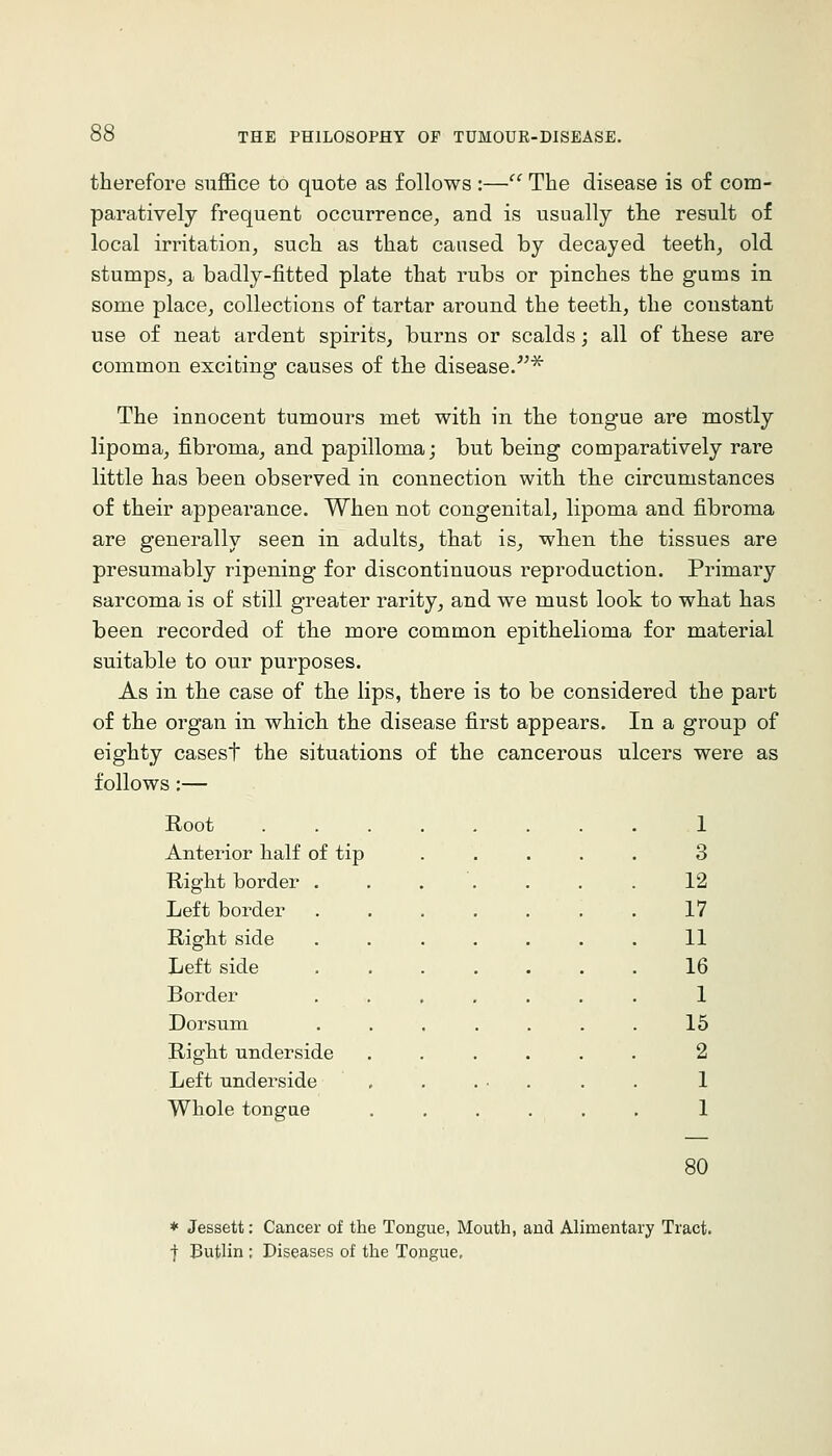 therefore suffice to quote as follows :— The disease is of com- paratively frequent occurrence, and is usually the result of local irritation, such as that caused by decayed teeth, old stumps, a badly-fitted plate that rubs or pinches the gums in some place, collections of tartar around the teeth, the constant use of neat ardent spirits, burns or scalds; all of these are common exciting causes of the disease/''^ The innocent tumours met with in the tongue are mostly lipoma, fibroma, and papilloma; but being comparatively rare little has been observed in connection with the circumstances of their appearance. When not congenital, lipoma and fibroma are generally seen in adults, that is, when the tissues are presumably ripening for discontinuous reproduction. Primary sarcoma is of still greater rarity, and we must look to what has been recorded of the more common epithelioma for material suitable to our purposes. As in the case of the lips, there is to be considered the part of the organ in which the disease first appears. In a group of eighty casest the situations of the cancerous ulcers were as follows:— Root Anterior half of tip Right border Left border Right side Left side Border Dorsum Right underside Left underside Whole tongue 1 3 12 17 11 16 1 15 2 1 1 80 * Jessett: Cancer of the Tongue, Mouth, and Alimentary Tract, f Butlin : Diseases of the Tongue,