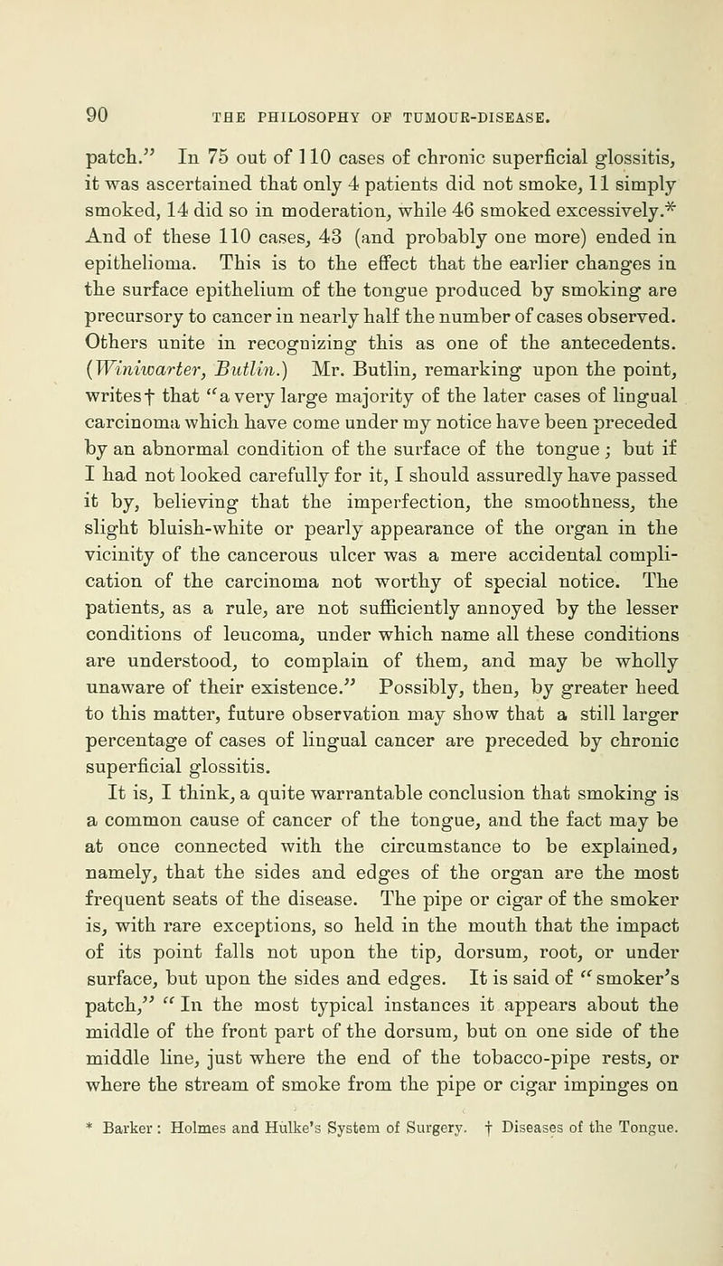 patch. In 75 out of 110 cases of chronic superficial glossitis, it was ascertained that only 4 patients did not smoke, 11 simply smoked, 14 did so in moderation, while 46 smoked excessively.^ And of these 110 cases, 43 (and probably one more) ended in epithelioma. This is to the eflfect that the earlier changes in the surface epithelium of the tongue produced by smoking are precursory to cancer in nearly half the number of cases observed. Others unite in recognizing this as one of the antecedents. (Winiwarter, Butlin.) Mr. Butlin, remarking upon the point, writes t that '^a very large majority of the later cases of lingual carcinoma which have come under my notice have been preceded by an abnormal condition of the surface of the tongue; but if I had not looked carefully for it, I should assuredly have passed it by, believing that the imperfection, the smoothness, the slight bluish-white or pearly appearance of the organ in the vicinity of the cancerous ulcer was a mere accidental compli- cation of the carcinoma not worthy of special notice. The patients, as a rule, are not sufficiently annoyed by the lesser conditions of leucoma, under which name all these conditions are understood, to complain of them, and may be wholly unaware of their existence. Possibly, then, by greater heed to this matter, future observation may show that a still larger percentage of cases of lingual cancer are preceded by chronic superficial glossitis. It is, I think, a quite warrantable conclusion that smoking is a common cause of cancer of the tongue, and the fact may be at once connected with the circumstance to be explained, namely, that the sides and edges of the organ are the most frequent seats of the disease. The pipe or cigar of the smoker is, with rare exceptions, so held in the mouth that the impact of its point falls not upon the tip, dorsum, root, or under surface, but upon the sides and edges. It is said of  smoker^s patch,^'  In the most typical instances it appears about the middle of the front part of the dorsum, but on one side of the middle line, just where the end of the tobacco-pipe rests, or where the stream of smoke from the pipe or cigar impinges on * Barker : Holmes and Hiilke's System of Surgery, f Diseases of the Tongue.