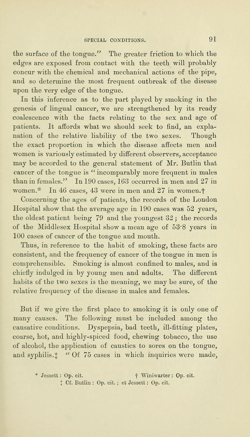 the surface of tlie tongue/^ The greater friction to which the edges are exposed from contact with the teeth will probably concur with the chemical and mechanical actions of the pipe, and so determine the most frequent outbreak of the disease upon the very edge of the tongue. In this inference as to the part played by smoking in the genesis of lingual cancer, we are strengthened by its ready coalescence with the facts relating to the sex and age of patients. It affords what we should seek to find, an expla- nation of the relative liability of the two sexes. Though the exact proportion in which the disease affects men and women is variously estimated by different observers, acceptance may be accorded to the general statement of Mr. Butlin that cancer of the tongue is  incomparably more frequent in males than in females.^' In 190 cases, 163 occurred in men and 27 in women.^ In 46 cases, 43 were in men and 27 in women.f Concerning the ages of patients, the records of the London Hospital show that the average age in 190 cases was 52 years, the oldest patient being 79 and the youngest 32; the records of the Middlesex Hospital show a mean age of 538 years in 100 cases of cancer of the tongue and mouth. Thus, in reference to the habit of smoking, these facts are consistent, and the frequency of cancer of the tongue in men is comprehensible. Smoking is almost confined to males, and is chiefly indulged in by young men and adults. The different habits of the two sexes is the meaning, we may be sure, of the relative frequency of the disease in males and females. But if we give the first place to smoking it is only one of many causes. The following must be included among the causative conditions. Dyspepsia, bad teeth, ill-fitting plates, coarse, hot, and highly-spiced food, chewing tobacco, the use of alcohol, the application of caustics to sores on the tongue, and syphilis.J  Of 75 cases in which inquiries were made. Jessett: Op. cit. f Winiwarter: Op. cit. I Cf. Butlin : Op. cit. ; et Jessett: Op. cit.