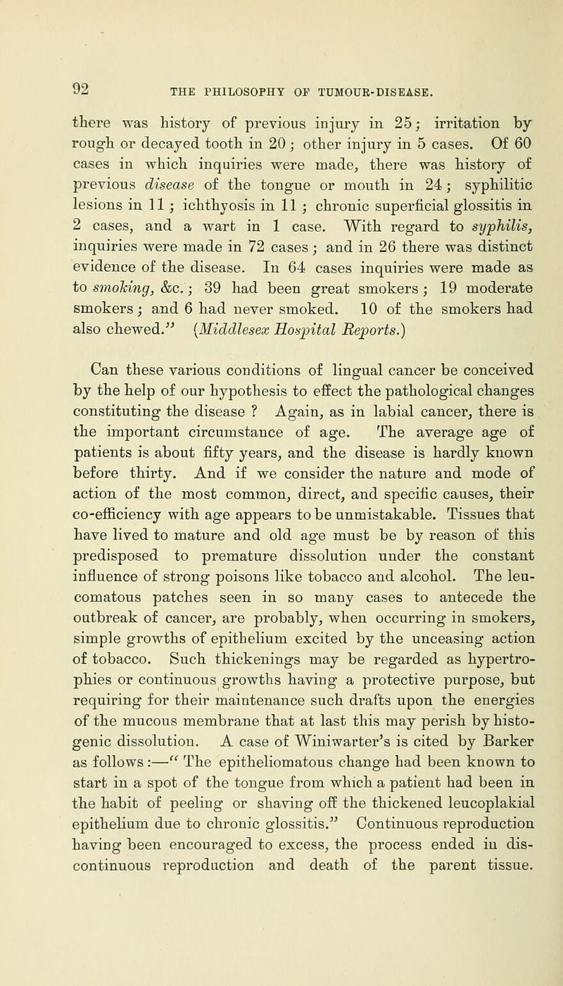 there was history of previous injury in 25; irritation by rough or decayed tooth in 20 ; other injury in 5 cases. Of 60 cases in which inquiries were made, there was history of previous disease of the tongue or mouth in 24; syphilitic lesions in 11 ; ichthyosis in 11 ; chronic superficial glossitis in 2 cases, and a warfc in 1 case. With regard to syphilis, inquiries were made in 72 cases; and in 26 there was distinct evidence of the disease. In 64 cases inquiries were made as to smohing, &c.; 39 had been great smokers ; 19 moderate smokers; and 6 had never smoked. 10 of the smokers had also chewed.''^ {Middlesex Hospital Reports.) Can these various conditions of lingual cancer be conceived by the help of our hypothesis to effect the pathological changes constituting the disease ? Again, as in labial cancer, there is the important circumstance of age. The average age of patients is about fifty years, and the disease is hardly known before thirty. And if we consider the nature and mode of action of the most common, direct, and specific causes, their co-efiiciency with age appears to be unmistakable. Tissues that have lived to mature and old age must be by reason of this predisposed to premature dissolution under the constant influence of strong poisons like tobacco and alcohol. The leu- comatous patches seen in so many cases to antecede the outbreak of cancer, are probably, when occurring in smokers, simple growths of epithelium excited by the unceasing action of tobacco. Such thickenings may be regarded as hypertro- phies or continuous growths having a protective purpose, but requiring for their maintenance such drafts upon the energies of the mucous membrane that at last this may perish by histo- genic dissolution. A case of Winiwarter's is cited by Barker as follows:— The epitheliomatous change had been known to start in a spot of the tongue from which a patient had been in the habit of peeling or shaving off the thickened leucoplakial epithelium due to chronic glossitis. Continuous reproduction having been encouraged to excess, the process ended in dis- continuous reproduction and death of the parent tissue.