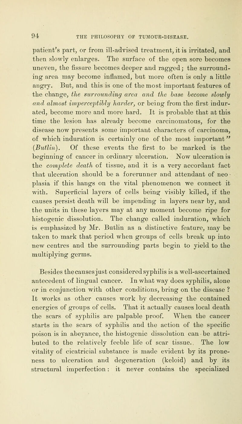 patient's part, or from ill-advised treatment, it is irritated, and then slowly enlarges. The surface of the open sore becomes uneven, the fissare becomes deeper and ragged; the surround- ing area may become inflamed, but more often is only a little angry. But, and this is one of the most important features of the change, the surrounding area and the base become slowly and. almost imperceptibly harder, or being from the first indur- ated, become more and more hard. It is probable that at this time the lesion has already become carcinomatous, for the disease now presents some important characters of carcinoma, of which induration is certainly one of the most important [Butlin). Of these events the first to be marked is the beginning of cancer in ordinary ulceration. Now ulceration is the complete death of tissue, and it is a very accordant fact that ulceration should be a forerunner and attendant of neo- plasia if this hangs on the vital phenomenon we connect it with. Superficial layers of cells being visibly killed, if the causes persist death will be impending in layers near by, and the units in these layers may at any moment become ripe for histogenic dissolution. The change called induration, which is emphasized by Mr. Butlin as a distinctive feature, may be taken to mark that period when groups of cells break up into new centres and the surrounding parts begin to yield to the multiplying germs. Besides the causes just considered syphilis is a well-ascertained antecedent of lingual cancer. In what way does syphilis, alone or in conjunction with other conditions, bring on the disease ? It works as other causes work by decreasing the contained energies of groups of cells. That it actually causes local death the scars of syphilis are palpable proof. When the cancer starts in the scars of syphilis and the action of the specific poison is in abeyance, the histogenic dissolution can be attri- buted to the relatively feeble life of scar tissue.. The low vitality of cicatricial substance is made evident by its prone- ness to ulceration and degeneration (keloid) and by its structural imperfection: it never contains the specialized