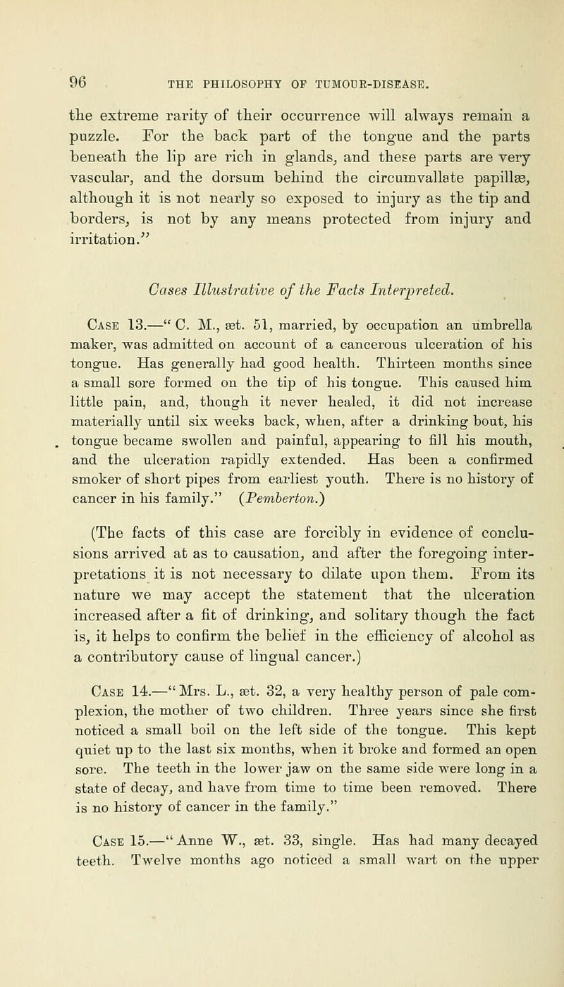 tlie extreme rarity of their occurrence will always remain a puzzle. For the back part of the tongue and the parts beneath the lip are rich in glands^ and these parts are very vascular, and the dorsum behind the circumvallate papillas, although it is not nearly so exposed to injury as the tip and borders, is not by any means protected from injury and irritation/^ Cases Illustrative of the Facts Interi^reted. Case 13.— C. M., set. 61, mari-ied, by occupation an umbrella maker, was admitted on account of a cancerous ulceration of his tongue. Has generally had good health. Thirteen months since a small sore formed on the tip of his tongue. This caused him little pain, and, though it never healed, it did not increase materially until six weeks back, when, after a drinking bout, his tongue became swollen and painful, appearing to fill his mouth, and the ulceration rapidly extended. Has been a confirmed smoker of short pipes from earliest youth. There is no history of cancer in his family. (Pemberton.) (The facts of this case are forcibly in evidence of conclu- sions arrived at as to causation, and after the foregoing inter- pretations it is not necessary to dilate upon them. From its nature we may accept the statement that the ulceration increased after a fit of drinking, and solitary though the fact is, it helps to confirm the belief in the efficiency of alcohol as a contributory cause of lingual cancer.) Case 14.— Mrs. L., set. 32, a very healthy person of pale com- plexion, the mother of two children. Three years since she first noticed a small boil on the left side of the tongue. This kept quiet up to the last six months, when it broke and formed an open sore. The teeth in the lower jaw on the same side were long in a state of decay, and have from time to time been removed. There is no history of cancer in the family. Case 15.— Anne W., set. 33, single. Has had many decayed teeth. Twelve months ago noticed a small wart on the upper