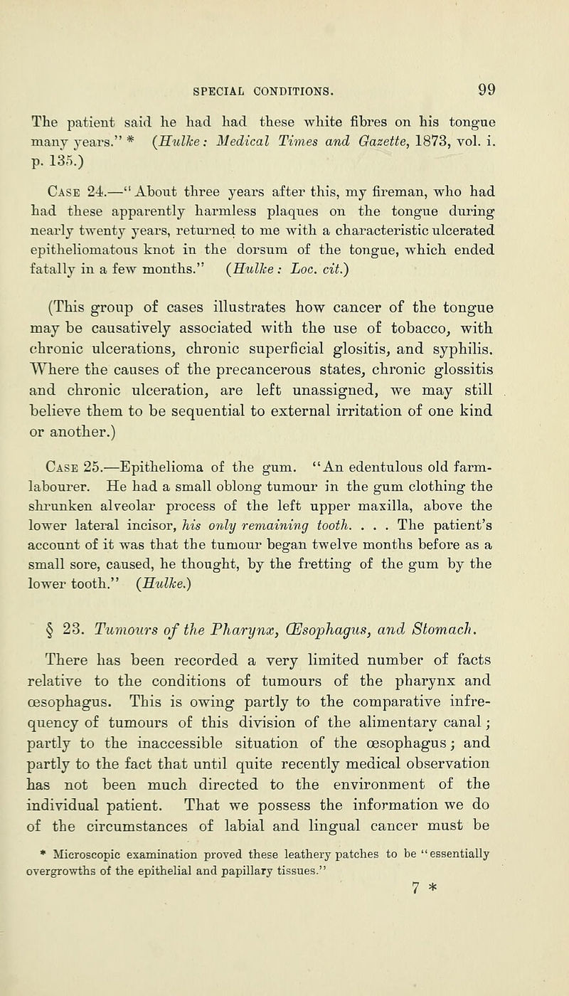 The patient said, lie had had these white fibres on his tongue many years. * (Hulke: Medical Times and Gazette, 1873, \o\. i. p. 135'.) Case 24.— About three years after this, my fireman, who had had these apparently harmless plaques on the tongue during nearly twenty years, returned to me with a characteristic ulcerated epitheliomatous knot in the dorsum of the tongue, which ended fatally in a few months. (Hulhe : Loc. cit.) (This group of cases illustrates how cancer of the tongue may be causatively associated with the use of tobacco, with chronic ulcerations, chronic superficial glositis, and syphilis. Where the causes of the precancerous states, chronic glossitis and chronic ulceration, are left unassigned, we may still believe them to be sequential to external irritation of one kind or another.) Case 25.—Epithelioma of the gum. An edentulous old farm- labourer. He had a small oblong tumour in the gum clothing the slu'unken alveolar process of the left upper maxilla, above the lower lateral incisor, his only remaining tooth. . . . The patient's account of it was that the tumour began twelve months before as a small sore, caused, he thought, by the fretting of the gum by the lower tooth. (Hulhe.) § 23. Tumours of the Pharynx, (Esophagus, and Stomach. There has been recorded a very limited number of facts relative to the conditions of tumours of the pharynx and CBSophagus. This is owing partly to the comparative infre- quency of tumours of this division of the alimentary canal; partly to the inaccessible situation of the cesophagus; and partly to the fact that until quite recently medical observation has not been much directed to the environment of the individual patient. That we possess the information we do of the circumstances of labial and lingual cancer must be ♦ Microscopic examination proved these leathery patches to be essentially overgrowths of the epithelial and papillary tissues. 7 *