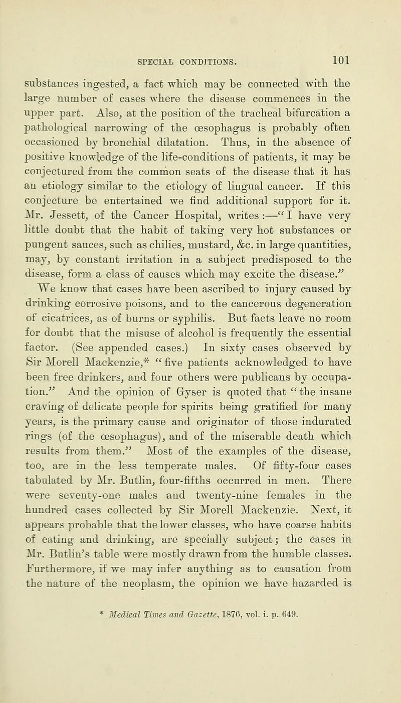 substances ingested, a fact wHch may be connected witli the large number of cases wliere the disease commences in the upper part. Also, at the position of the tracheal bifurcation a pathological narrowing of the oesophagus is probably often occasioned by bronchial dilatation. Thus, in the absence of positive knowledge of the life-conditions of patients, it may be conjectured from the common seats of the disease that it has an etiology similar to the etiology of lingual cancer. If this conjecture be entertained we find additional support for it. Mr. Jessett, of the Cancer Hospital, writes :— I have very little doubt that the habit of taking very hot substances or pungent sauces, such as chilies, mustard, &c. in large quantities, may, by constant irritation in a subject predisposed to the disease, form a class of causes which may excite the disease. We know that cases have been ascribed to injury caused by drinking con-osive poisons, and to the cancerous degeneration of cicatrices, as of burns or syphilis. But facts leave no room for doubt that the misuse of alcohol is frequently the essential factor. (See appended cases.) In sixty cases observed by Sir Morell Mackenzie,'^  five patients acknowledged to have been free drinkers, and four others were publicans by occupa- tion.^^ And the opinion of Gryser is quoted that  the insane craving of delicate people for spirits being gratified for many years, is the primary cause and originator of those indurated rings (of the oesophagus), and of the miserable death which results from them. Most of the examples of the disease, too, are in the less temperate males. Of fifty-four cases tabulated by Mr. Butlin, four-fifths occurred in men. There were seventy-one males and twenty-nine females in the hundred cases collected by Sir Morell Mackenzie. Next, it appears probable that the lower classes, who have coarse habits of eating and drinking, are specially subject; the cases in Mr. Butlin's table were mostly drawn from the humble classes. Furthermore, if we may infer anything as to causation from the nature of the neoplasm, the opinion we have hazarded is * Medical Times and Gazette, 1876, vol. i. p. 649.