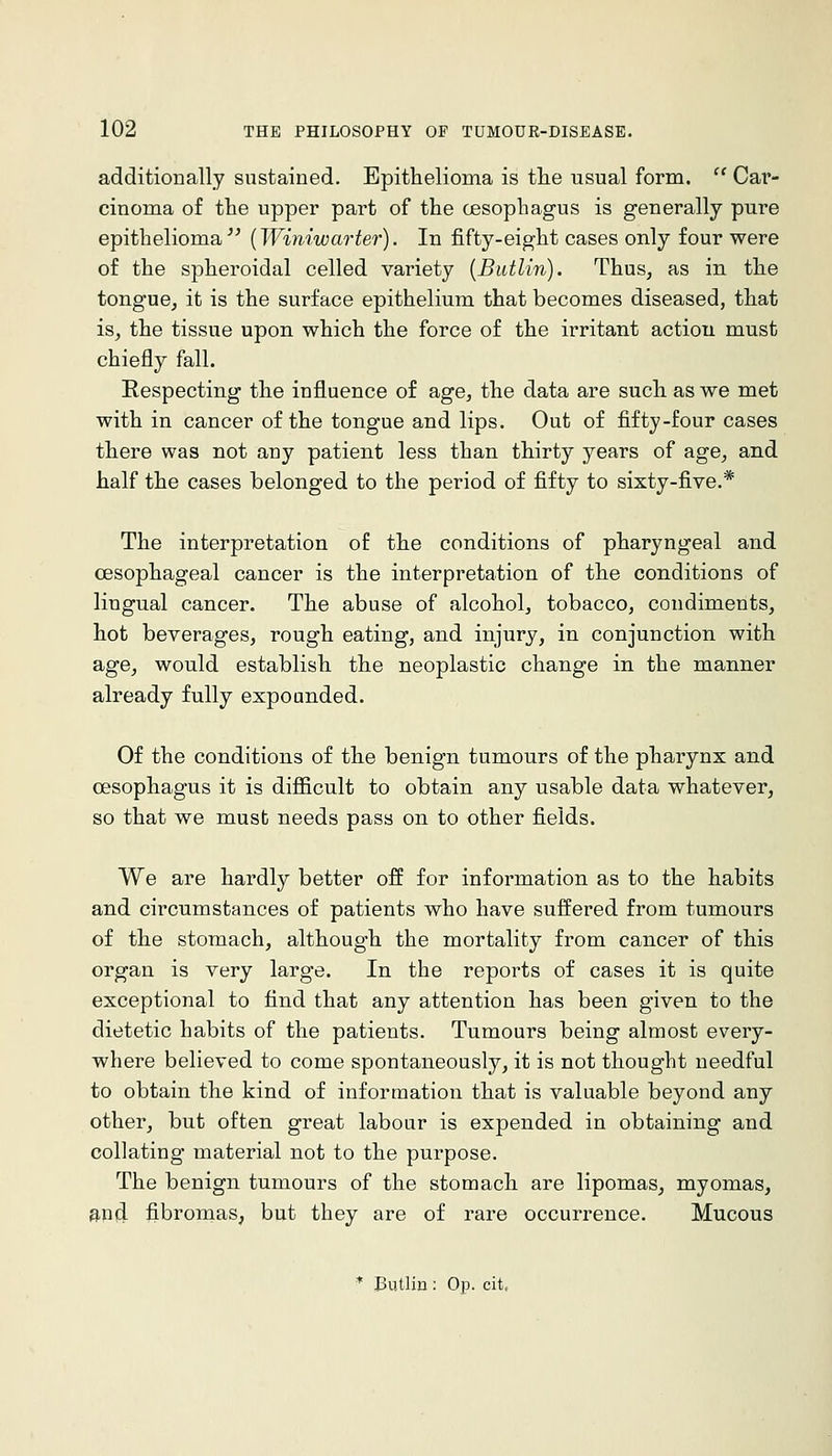 additionally sustained. Epithelioma is the usual form. '' Cav- cinoma of the upper part of the cesophagus is generally pure epithelioma^^ (Winiwarter). In fifty-eight cases only four were of the spheroidal celled variety [Butlin). Thus, as in the tongue, it is the surface epithelium that becomes diseased, that is, the tissue upon which the force of the irritant action must chiefly fall. Respecting the infl.uence of age, the data are such as we met with in cancer of the tongue and lips. Out of fifty-four cases there was not any patient less than thirty years of age, and half the cases belonged to the period of fifty to sixty-five.* The interpretation of the conditions of pharyngeal and CBSophageal cancer is the interpretation of the conditions of lingual cancer. The abuse of alcohol, tobacco, condiments, hot beverages, rough eating, and injury, in conjunction with age, would establish the neoplastic change in the manner already fully expounded. Of the conditions of the benign tumours of the pharynx and cesophagus it is difficult to obtain any usable data whatever, so that we must needs pass on to other fields. We are hardly better off for information as to the habits and circumstances of patients who have suffered from tumours of the stomach, although the mortality from cancer of this organ is very large. In the reports of cases it is quite exceptional to find that any attention has been given to the dietetic habits of the patients. Tumours being almost every- where believed to come spontaneously, it is not thought needful to obtain the kind of information that is valuable beyond any other, but often great labour is expended in obtaining and collating material not to the purpose. The benign tumours of the stomach are lipomas, myomas, apd fibromas, but they are of rare occurrence. Mucous ♦ Butlin: Op. cit.