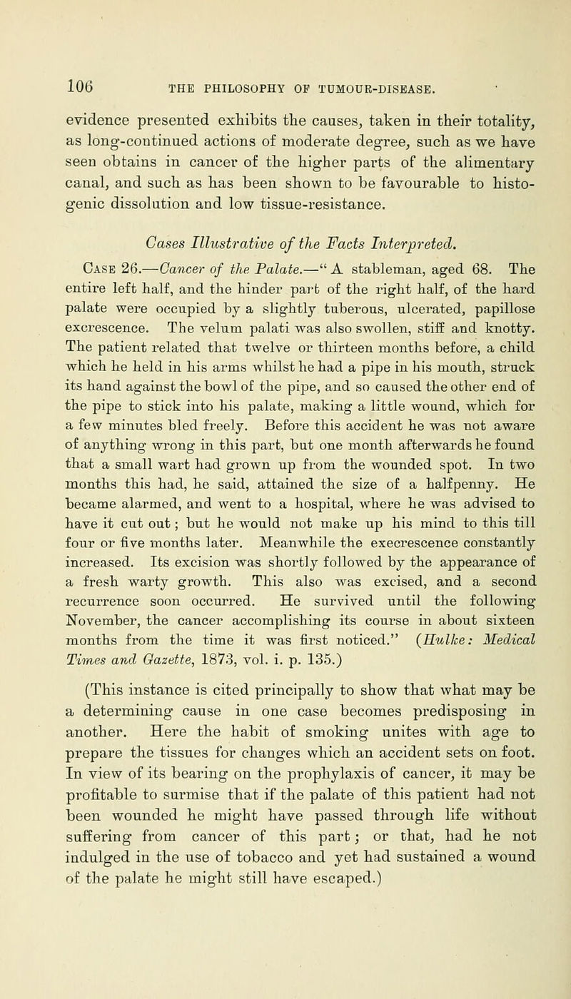 evidence presented exhibits the causes^ taken in their totality, as long-continued actions of moderate degree, such as we have seen obtains in cancer of the higher parts of the alimentary canal, and such as has been shown to be favourable to histo- genic dissolution and low tissue-resistance. Cases Illustrative of the Facts Interpreted. Case 26.—Cancer of the Palate.— A stableman, aged 68. The entire left half, and the binder parfc of the right half, of the hard palate were occupied by a slightly tuberous, ulcerated, papillose excrescence. The velum palati was also swollen, stiff and knotty. The patient related that twelve or thirteen months before, a child which he held in his arms whilst he had a pipe in his mouth, struck its hand against the bowl of the pipe, and so caused the other end of the pipe to stick into his palate, making a little wound, which for a few minutes bled freely. Before this accident he was not aware of anything wrong in this part, but one month afterwards he found that a small wart had grown up from the wounded spot. In two months this had, he said, attained the size of a halfpenny. He became alarmed, and went to a hospital, where he was advised to have it cut out; but he would not make up his mind to this till four or five months later. Meanwhile the execrescence constantly increased. Its excision was shortly followed by the appearance of a fresh warty growth. This also was excised, and a second recurrence soon occurred. He survived until the following November, the cancer accomplishing its course in about sixteen months from the time it was first noticed. {Hulke: Medical Times and Gazette, 1873, vol. i. p. 135.) (This instance is cited principally to show that what may be a determining cause in one case becomes predisposing in another. Here the habit of smoking unites with age to prepare the tissues for changes which an accident sets on foot. In view of its bearing on the prophylaxis of cancer, it may be profitable to surmise that if the palate of this patient had not been wounded he might have passed through life without suffering from cancer of this part; or that, had he not indulged in the use of tobacco and yet had sustained a wound of the palate he might still have escaped.)