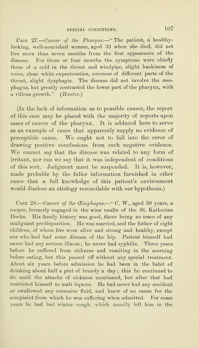 Case 27.—Cancer of the Pharijnx.— The patient, a healthy- looking, well-nourished woman, aged 33 when she died, did not live more than seven months from the first appearance of the disease. For three or four months the symptoms were chiefly those of a cold in the throat and windpipe, slight huskiness of voice, clear white expectoration, soreness of different parts of the thi'oat, slight dysphagia. The disease did not involve the oeso- phagus, but greatly contracted the lower part of the pharynx, with a villous growth. (Hunter.) (In the lack of information as to possible causes, the report of this case may be placed with the majority of reports upon cases of cancer of the pharynx. It is adduced here to serve as an example of cases that apparently supply no evidence of perceptible cause. We ought not to fall into the error of drawing positive conclusions from such negative evidence. We cannot say that the disease was related to any form of irritant, nor can we say that it was independent of conditions of this sort. Judgment must be suspended. It is, however, made probable by the fuller information furnished in other cases that a full knowledge of this patient^s environment would disclose an etiology reconcilable with our hypothesis.) Case 28.—Cancer of the (Esophagus.— C. W., aged 39 years, a cooper, formerly engaged in the wine vaults of the St. Katherine Docks. His family history was good, there being no trace of any malignant predisposition. He was married, and the father of eight children, of whom five were alive and strong and healthy, except one who had had some disease of the hip. Patient himself had never had any serious illness; he never had syphilis. Three years before he suffered from sickness and vomiting in the morning before eating, but this passed off without any special treatment. About six years before admission he had been in the habit of drinking about half a pint of brandy a day ; this he continued to do until the attacks of sickness mentioned, but after that had restricted himself to malt liquors. He had never had any accident or swallowed any corrosive fluid, and knew of no cause for the complaint from which he was suffering when admitted. For some years he had had winter cough, -which usually left him in the