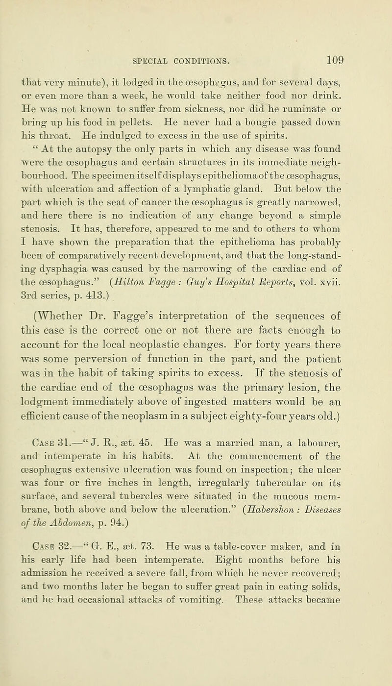 that very minute), it lodged in the oesoph^'gns, and for several days, or even more than a week, he would take neither food nor drink. He was not known to suffer from sickness, nor did he ruminate or bring up his food in pellets. He never had a bougie passed down his thi'oat. He indulged to excess in the use of spirits,  At the autopsy the only parts in which any disease was found were the oesophagus and certain structures in its immediate neigh- bourhood. The specimen itself displays epithelioma of the oesophagus, with ulceration and affection of a lymphatic gland. But below the part which is the seat of cancer the oesophagus is greatly narrowed, and here there is no indication of any change beyond a simple stenosis. It has, therefore, appeared to me and to others to whom I have shown the preparation that the epithelioma has probably been of comparatively recent development, and that the long-stand- ing dysphagia was caused by the narrowing of the cardiac end of the oesophagus. {Hilton Fagge : Guy's Hospital Reports, vol. xvii. 3rd series, p. 413.) (Whether Dr. Fagge's interpretation of the sequences of this case is the correct one or not there are facts enough to account for the local neoplastic changes. For forty years there was some perversion of function in the part, and the patient was in the habit of taking spirits to excess. If the stenosis of the cardiac end of the oesophagus was the primary lesion, the lodgment immediately above of ingested matters would be an efl&cient cause of the neoplasm in a subject eighty-four years old.) Case 31.—J. R., set. 45. He was a married man, a labourer, and intemperate in his habits. At the commencement of the oesophagus extensive ulceration was found on inspection; the ulcer was four or five inches in length, irregularly tubercular on its surface, and several tubercles were situated in the mucous mem- brane, both above and below the ulceration. (Habershon: Diseases of the Abdomen, p. 94.) Case 32.— Gr. E., set. 73. He was a table-cover maker, and in his early life had been intemperate. Eight months before his admission he received a severe fall, from which he never recovered; and two months later he began to suffer great pain in eating solids, and he had occasional attacks of vomiting. These attacks became