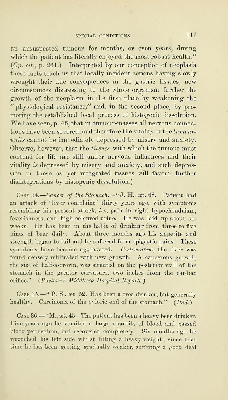 an unsuspected tumour for months, or even years, during which the patient has literally enjoyed the most robust health/' {Op. cif., p. 261.) Interpreted by our conception of neoplasia these facts teach us that locally incident actions having slowly wrought their due consequences in the gastric tissues, new circumstances distressing to the whole organism further the growth of the neoplasm in the first place by weakening the '' physiological resistance/^ and, in the second place, by pro- moting the established local process of histogenic dissolution. We have seen, p. 46, that in tumour-masses all nervous connec- tions have been severed, and therefore the vitality of the tvmour- units cannot be immediately depressed by misery and anxiety. Observe, however, that the tissue)^ with which the tumour must contend for life are still under nervous influences and their vitality is depressed by misery and anxiety, and such depres- sion in these as yet integrated tissues will favour further disintegrations by histogenic dissolution.) Case 34.—Cancer of the Stomach.—J. H., set. 68. Patient had an attack of ' liver complaint' thirty years ago, with symptoms resembling his present attack, i.e., pain in right hypochondrium, feverishness, and high-coloured urine. He was laid up about six weeks. He has been in the habit of drinking from three to five pints of beer daily. About three months ago his appetite and strength began to fail and he suffered from epigastic pains. These s}Tnptoms have become aggravated. Post-mortem, the liver was found densely infiltrated with new growth. A cancerous growth, the size of half-a-crown, was situated on the posterior wall of the stomach in the greater curvature, two inches from the cardiac orifice. {Pasteur: Middlesex Hospital Reports.) Case 35.— P. S., get. 52. Has been a free drinker, but generally healthy. Carcinoma of the pyloric end of the stomach. (Ibid.) Case 36.— M., set. 45. The patient has been a heavy beer-drinker. Five years ago he vomited a large quantity of blood and passed blood per rectum, but recovered completely. Six months ago he wrenched his left side whilst lifting a heavy weight; since that time he has been getting gi^adually weaker, suffering a good deal