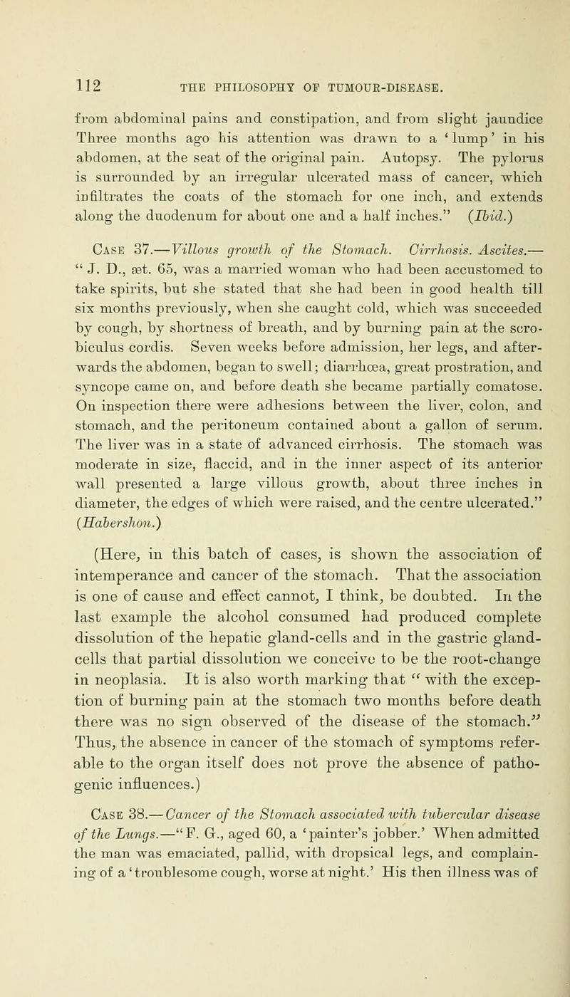 from abdominal pains and constipation, and from slight jaundice Three months ago his attention was drawn to a * lump' in his abdomen, at the seat of the original pain. Autopsy. The pylorus is surrounded by an irregular ulcerated mass of cancer, which infiltrates the coats of the stomach for one inch, and extends along the duodenum for about one and a half inches. (Ibid.) Case 37.—Villous growth of the Stomach. Cirrhosis. Ascites.—  J. D., set. 65, was a married woman who had been accustomed to take spirits, but she stated that she had been in good health till six months previously, when she caught cold, which was succeeded by cough, by shortness of breath, and by burning pain at the scro- biculus cordis. Seven weeks before admission, her legs, and after- wards the abdomen, began to swell; diarrhoea, great prostration, and syncope came on, and before death she became partially comatose. On inspection there were adhesions between the liver, colon, and stomach, and the peritonetim contained about a gallon of serum. The liver was in a state of advanced cirrhosis. The stomach was moderate in size, flaccid, and in the inner aspect of its anterior wall presented a large villous growth, about three inches in diameter, the edges of which were raised, and the centre ulcerated. (Habershon.) (Here, in this batch of cases, is shown the association of intemperance and cancer of the stomach. That the association is one of cause and effect cannot, I think, be doubted. In the last example the alcohol consumed had produced complete dissolution of the hepatic gland-cells and in tbe gastric gland- cells that partial dissolution we conceive to be the root-change in neoplasia. It is also worth marking that  with the excep- tion of burning pain at the stomach two months before death, there was no sign observed of the disease of the stomach.'^ Thus, the absence in cancer of the stomach of symptoms refer- able to the organ itself does not prove the absence of patho- genic injfluences.) Case 38.— Cancer of the Stomach associated with tubercular disease of the Limgs.—F. Gr., aged 60, a 'painter's jobber.' When admitted the man was emaciated, pallid, with dropsical legs, and complain- ing of a' troublesome cough, worse at night.' His then illness was of