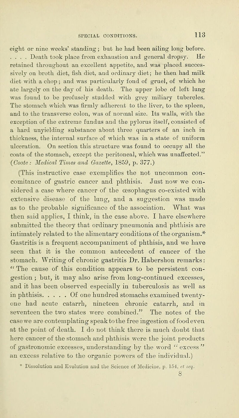 eight or nine weeks' standing ; but he had been ailing long before. .... Death took place from exhaustion and general dropsy. He retained throughout an excellent appetite, and was placed succes- sively on broth diet, fish diet, and OL-dinary diet; he then had milk diet with a chop ; and was particularly fond of gruel, of which he ate largely on the day of his death. The upper lobe of left lung was found to be profusely st]idded with grey miliary tubercles. The stomach which was firmly adherent to the liver, to the spleen, and to the transverse colon, was of normal size. Its walls, with the exception of the extreme fundus and the pylorus itself, consisted of a hard unyielding substance about three quarters of an inch in thickness, the internal surface of which was in a state of uniform ulceration. On section this struct are was found to occupy all the coats of the stomach, except the peritoneal, which was unaffected. (Goote: Medical Times and Gazette, 1859, p. 377.) (This instructive case exemplifies the not uncommon con- comitance of gastric cancer and phthisis. Just now we con- sidered a case where cancer of the oesophagus co-existed with extensive disease of the lung, and a suggestion was made as to the probable significance of the association. What was then said applies, I think, in the case above. I have elsewhere submitted the theory that ordinary pneumonia and phthisis are intimately related to the alimentary conditions of the organism.^ Gastritis is a frequent accompaniment of phthisis, and we have seen that it is the common antecedent of cancer of the stomach. Writing of chronic gastritis Dr. Habershon remarks:  The cause of this condition appears to be persistent con- gestion ; but, it may also arise from long-continued excesses, and it has been observed especially in tuberculosis as well as in phthisis Of one hundred stomachs examined twenty- one had acute catarrh, nineteen chronic catarrh, and in seventeen the two states were combined.''^ The notes of the case we are contemplating speak to the free ingestion of food even at the point of death. I do not think there is much doubt that here cancer of the stomach and phthisis were the joint products of gastronomic excesses, understanding by the word '' excess  an excess relative to the organic powers of the individual.) * Dissolution and Evolution and the Science of Medicine, p. 154, et seq.