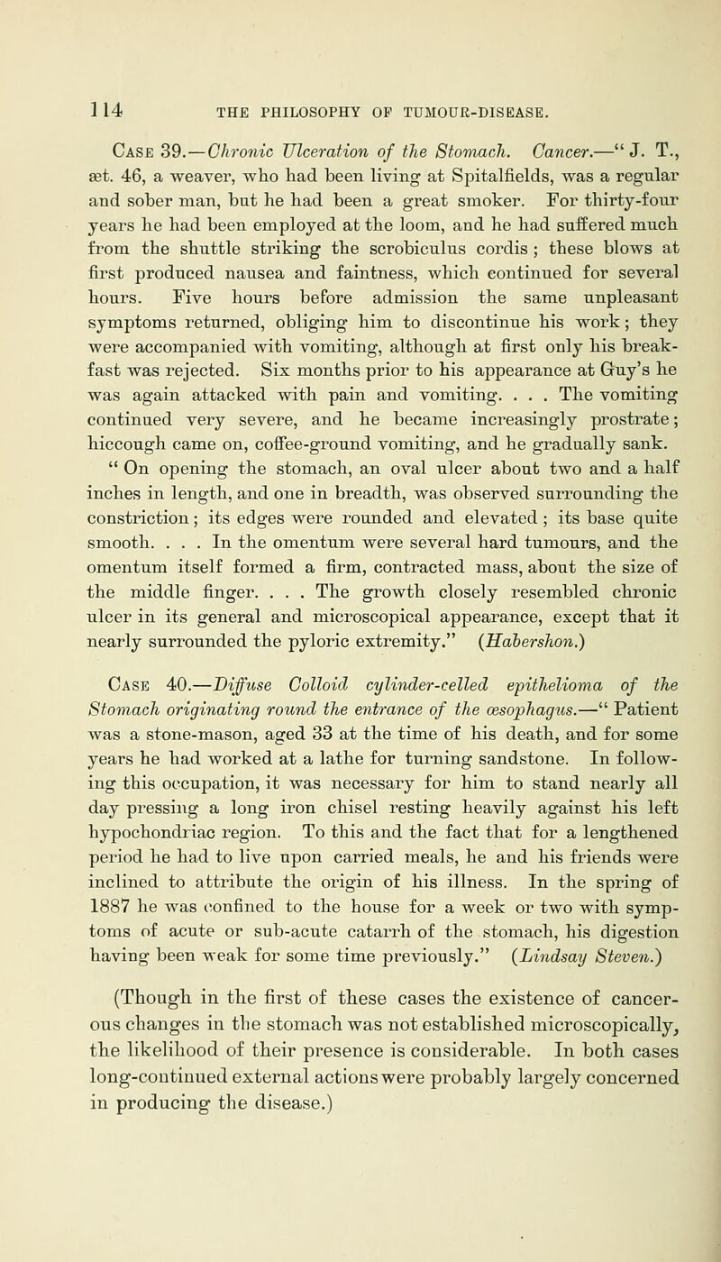 Case 39.—Chronic Ulceration of the Stomach. Cancer.—J. T., ast. 46, a weaver, who had been living at Spitalfields, was a regular and sober man, but he had been a great smoker. For thirty-four years he had been employed at the loom, and he had suffered much from the shuttle striking the scrobiculus cordis ; these blows at first produced nausea and faintness, which continued for several hours. Five hours before admission the same unpleasant symptoms returned, obliging him to discontinue his work; they were accompanied with vomiting, although at first only his break- fast was rejected. Six months prior to his appearance at Guy's he was again attacked with pain and vomiting. . . . The vomiting continued very severe, and he became increasingly prostrate; hiccough came on, cofiee-ground vomiting, and he gradually sank.  On opening the stomach, an oval ulcer about two and a half inches in length, and one in breadth, was observed surrounding the constriction; its edges were rounded and elevated; its base quite smooth. ... In the omentum were several hard tumours, and the omentum itself formed a firm, contracted mass, about the size of the middle finger. . . . The growth closely resembled chronic ulcer in its general and microscopical appearance, except that it nearly surrounded the pyloric extremity. (Hahershon.) Case 40.—Diffuse Colloid cylinder-celled epithelioma of the Stomach originating round the entrance of the oesophagus.— Patient was a stone-mason, aged 33 at the time of his death, and for some years he had worked at a lathe for turning sandstone. In follow- ing this occupation, it was necessary for him to stand nearly all day pressing a long iron chisel resting heavily against his left hypochondriac region. To this and the fact that for a lengthened peiiod he had to live upon carried meals, he and his friends were inclined to attribute the origin of his illness. In the spring of 1887 he was confined to the house for a week or two with symp- toms of acute or sub-acute catarrh of the stomach, his digestion having been weak for some time previously. (Lindsay Steven.) (Thougli in the first of tbese cases the existence of cancer- ous changes in the stomach was not establisbed microscopically, the likelihood of their presence is considerable. In both cases long-continued external actions were probably largely concerned in producing the disease.)