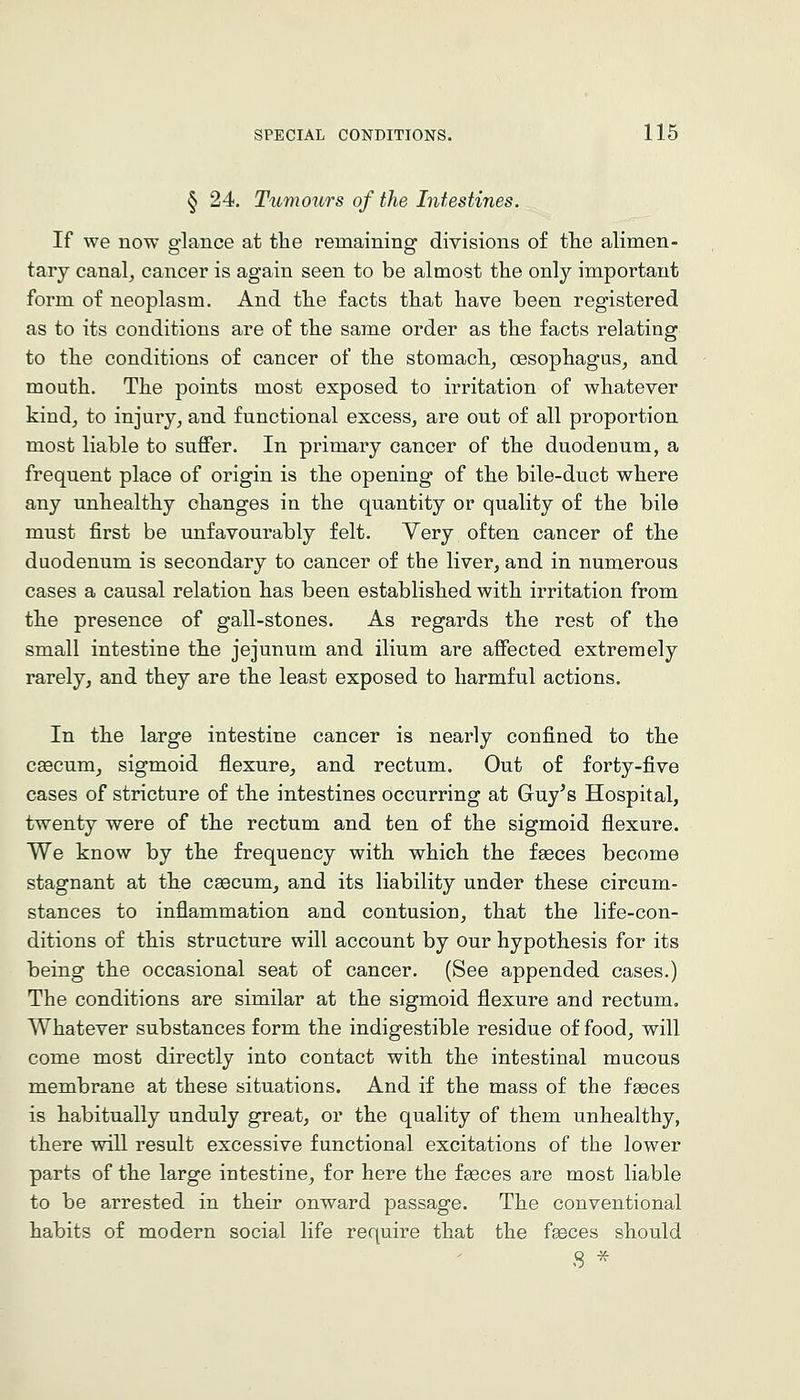 § 24. T'lcmours of the Intestines. If we now glance at the remaining divisions of the alimen- tary canal, cancer is again seen to be almost the only important form of neoplasm. And the facts that have been registered as to its conditions are of the same order as the facts relating to the conditions of cancer of the stomach, oesophagus, and mouth. The points most exposed to irritation of whatever kind, to injury, and functional excess, are out of all proportion most liable to suffer. In primary cancer of the duodenum, a frequent place of origin is the opening of the bile-duct where any unhealthy changes in the quantity or quality of the bile must first be unfavourably felt. Yery often cancer of the duodenum is secondary to cancer of the liver, and in numerous cases a causal relation has been established with irritation from the presence of gall-stones. As regards the rest of the small intestine the jejunum and ilium are affected extremely rarely, and they are the least exposed to harmful actions. In the large intestine cancer is nearly confined to the CEecum, sigmoid flexure, and rectum. Out of forty-five cases of stricture of the intestines occurring at Guy's Hospital, twenty were of the rectum and ten of the sigmoid flexure. We know by the frequency with which the fgeces become stagnant at the csecum, and its liability under these circum- stances to inflammation and contusion, that the life-con- ditions of this structure will account by our hypothesis for its being the occasional seat of cancer. (See appended cases.) The conditions are similar at the sigmoid flexure and rectum. Whatever substances form the indigestible residue of food, will come most directly into contact with the intestinal mucous membrane at these situations. And if the mass of the feeces is habitually unduly great, or the quality of them unhealthy, there will result excessive functional excitations of the lower parts of the large intestine, for here the faeces are most liable to be arrested in their onward passage. The conventional habits of modern social life require that the feeces should