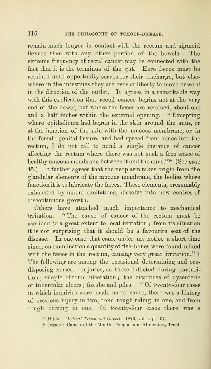 remain much longer in contact witli the rectum and sigmoid flexure than with any other portion of the bowels. The extreme frequency of rectal cancer may be connected with the fact that it is the terminus of the gut. Here faeces must be retained until opportunity serves for their discharge, but else- where in the intestines they are ever at liberty to move onward in the direction of the outlet. It agrees in a remarkable way with this explication that rectal cancer begins not at the very end of the bowel, but where the feces are retained, about one and a half inches within the external opening.  Excepting where epithelioma had begun in the skin around the anus, or at the junction of the skin with the mucous membrane, or in the female genital fissure, and had spread from hence into the rectum, I do not call to mind a single instance of cancer affecting the rectum where there was not such a free space of healthy mucous membrane between it and the anus.^ (See case 45.) It further agrees that the neoplasm takes origin from the glandular elements of the mucous membrane, the bodies whose function it is to lubricate the faeces. These elements, presumably exhausted by undue excitations, dissolve into new centres of discontinuous growth. Others have attached much importance to mechanical irritation. ^'The cause of cancer of the rectum must be ascribed to a great extent to local irritation; from its situation it is not surprising that it should be a favourite seat of the disease. In one case that came under my notice a short time since, on examination a quantity of fish-bones were found mixed with the faeces in the rectum, causing very great irritation.^^ t The following are among the occasional determining and pre- disposing causes. Injuries, as those inflicted during parturi- tion ; simple chronic ulceration; the cicatrices of dysenteric or tubercular ulcers ; fistulae and piles. '^ Of twenty-four cases in which inquiries were made as to cause, there was a history of previous injury in two, from rough riding in one, and from rough driving in one. Of twenty-four cases there was a * Hulke: Medical Times and Gazette, 1873, vol. i. p. 407. + Jessett: Cancer of the Mouth, Tongue, and Alimentary Tract.