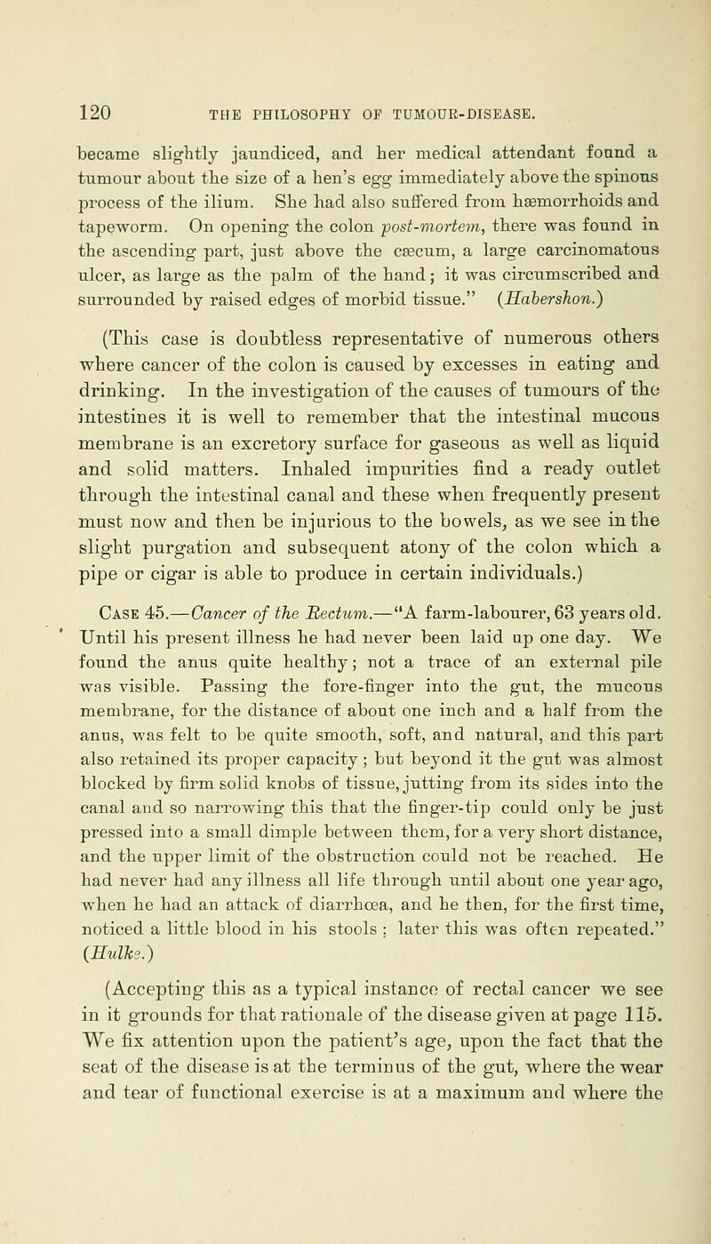 became slightly jaundiced, and her medical attendant found a tumour about the size of a hen's egg immediately above the spinous process of the ilium. She had also suffered from haemorrhoids and tapeworm. On opening the colon post-viortem, there was found in the ascending part, just above the caecum, a large carcinomatous ulcer, as large as the palm of the hand; it was circumscribed and surrounded by raised edges of morbid tissue. (Habershon.) (This case is doubtless representative of numerous others where cancer of the colon is caused by excesses in eating and drinking. In the investigation of the causes of tumours of the intestines it is well to remember that the intestinal mucous membrane is an excretory surface for gaseous as well as liquid and solid matters. Inhaled impurities find a ready outlet through the intestinal canal and these when frequently present miust now and then be injurious to the bowels, as we see in the slight purgation and subsequent atony of the colon whicli a pipe or cigar is able to produce in certain individuals.) Case 45.—Cancer of the Bectum.—A farm-labourer, 63 years old. Until his present illness he had never been laid tip one day. We found the anus quite healthy; not a trace of an external pile was visible. Passing the fore-finger into the gut, the mucous membrane, for the distance of about one inch and a half from the anus, was felt to be quite smooth, soft, and natural, and this part also retained its proper capacity; but beyond it the gut was almost blocked by firm solid knobs of tissue, jutting from its sides into the canal and so narrowing this that the finger-tip could only be just pressed into a small dimple between them, for a very short distance, and the upper limit of the obstruction could not be reached. He had never had any illness all life through until about one year ago, when he had an attack of diarrhoea, and he then, for the first time, noticed a little blood in his stools ; later this was often repeated. (Hulks.) (Accepting this as a typical instance of rectal cancer we see in it grounds for that rationale of the disease given at page 115. We fix attention upon the patient's age, upon the fact that the seat of the disease is at the terminus of the gut, where the wear and tear of functional exercise is at a maximum and where the