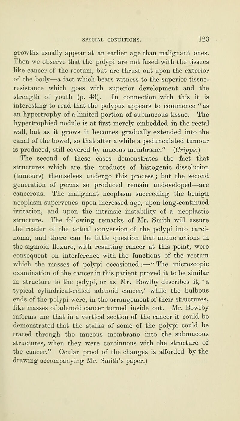 growths usually appear at an earlier age than malignant ones. Then we observe that the polypi are not fused with the tissues like cancer of the rectum^ but are thrust out upon the exterior of the body—a fact which bears witness to the superior tissue- resistance which goes with superior development and the strength of youth (p. 43). In connection with this it is interesting to read that the polypus appears to commence as an hypertrophy of a limited portion of submucous tissue. The hypertrophied nodule is at first merely embedded in the rectal wall, but as it grows it becomes gradually extended into the canal of the bowel, so that after a while a pedunculated tumour is produced, still covered by mucous membrane.^' {Gripps.) The second of these cases demonstrates the fact that structures which are the products of histogenic dissolution (tumours) themselves undergo this process; but the second generation of germs so produced remain undeveloped—are cancerous. The malignant neoplasm succeeding the benign neoplasm supervenes upon increased age, upon long-continued irritation, and upon the intrinsic instability of a neoplastic structure. The following remarks of Mr. Smith will assure the reader of the actual conversion of the polypi into carci- noma, and there can be little question that undue actions in the sigmoid flexure, with resulting cancer at this point, were consequent on interference with the functions of the rectum which the masses of polypi occasioned :— The microscopic examination of the cancer in this patient proved it to be similar in structure to the polypi, or as Mr. Bowlby describes it, ^a typical cylindrical-celled adenoid cancer,' while the bulbous ends of the polypi were, in the arrangement of their structures, like masses of adenoid cancer turned inside out. Mr. Bowlby informs me that in a vertical section of the cancer it could be demonstrated that the stalks of some of the polypi could be traced through the mucous membrane into the submucous structures, when they were continuous with the structure of the cancer. Ocular proof of the changes is afforded by the drawing accompanying Mr. Smith's paper.)