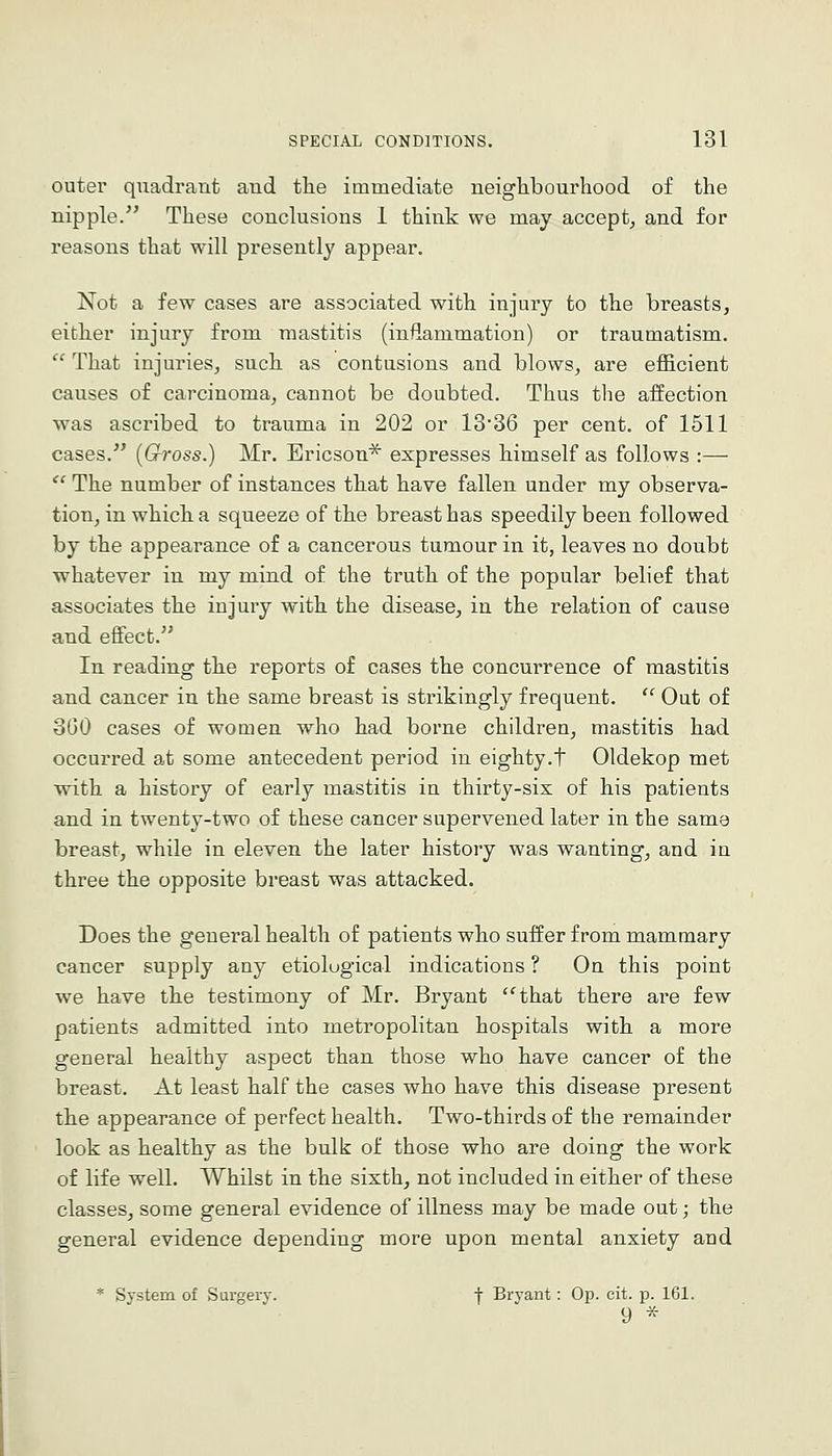 outer quadrant and the immediate neighbourhood of the nipple. These conclusions 1 think we may accept^ and for reasons that will presently appear. Not a few cases are associated with injury to the breasts, either injury from mastitis (inflammation) or traumatism. That injuries, such as contusions and blows, are efficient causes of carcinoma, cannot be doubted. Thus the affection was ascribed to trauma in 202 or 13'36 per cent, of 1511 cases. (Gross.) Mr. Ericson^ expresses himself as follows :— The number of instances that have fallen under my observa- tion, in which a squeeze of the breast has speedily been followed by the appearance of a cancerous tumour in it, leaves no doubt whatever in my mind of the truth of the popular belief that associates the injury with the disease, in the relation of cause and effect. In reading the reports of cases the concurrence of mastitis and cancer in the same breast is strikingly frequent. Out of 3G0 cases of women who had borne children, mastitis had occurred at some antecedent period in eighty.t Oldekop met with a history of early mastitis in thirty-six of his patients and in twenty-two of these cancer supervened later in the same breast, while in eleven the later history was wanting, and in three the opposite breast was attacked. Does the general health of patients who suffer from mammary cancer supply any etiological indications ? On this point we have the testimony of Mr. Bryant that there are few patients admitted into metropolitan hospitals with a more general healthy aspect than those who have cancer of the breast. At least half the cases who have this disease present the appearance of perfect health. Two-thirds of the remainder look as healthy as the bulk of those who are doing the work of life well. Whilst in the sixth, not included in either of these classes, some general evidence of illness may be made out; the general evidence depending more upon mental anxiety and * System of Surgery. f Bryant: Op. cit. p. 161. 9 ^