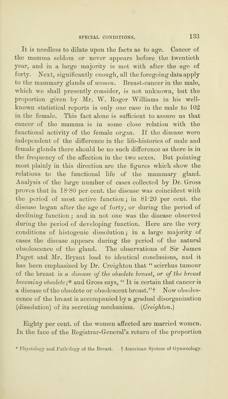 It is needless to dilate upon tlie facts as to age. Cancer of the mamma seldom or never appears before the twentieth year, and in a large majority is met with after the age of forty. Next, significantly enough, all the foregoing data apply to the mammary glands of women. Breast-cancer in the male, which we shall presently consider, is not unknown, but the proportion given by Mr. W. Roger Williams in his well- known statistical reports is only one case in the male to 102 in the female. This fact alone is sufficient to assure us that cancer of the mamma is in some close relation with the functional activity of the female organ. If the disease were independent of the difference in the life-histories of male and female glands there should be no such difference as there is in the frequency of the aff'ection in the two sexes. But pointing most plainly in this direction are the figures which show the relations to the functional life of the mammary gland. Analysis of the large number of cases collected by Dr. Gross proves that in 18*80 per cent, the disease was coincident with the period of most active function; in 81*20 per cent, the disease began after the age of forty, or during the period of declining function; and in not one was the disease observed during the period of developing function. Here are the very conditions of histogenic dissolution; in a large majority of cases the disease appears during the period of the natural obsolescence of the gland. The observations of Sir James Pag-et and Mr. Bryant lead to identical conclusions, and it has been emphasized by Dr. Creighton that scirrhus tumour of the breast is a disease of the obsolete breast, or of tlce breast becoming obsolete;^ and Gross says, It is certain that cancer is a disease of the obsolete or obsolescent breast.'t Now obsoles- cence of the breast is accompanied by a gradual disorganization (dissolution) of its secreting mechanism. {Greighton.) Eighty per cent, of the women affected are married women. In the face of the Registrar-General's return of the proportion * Physiology and Pathology of the Breast. f American System of Gynaecology.