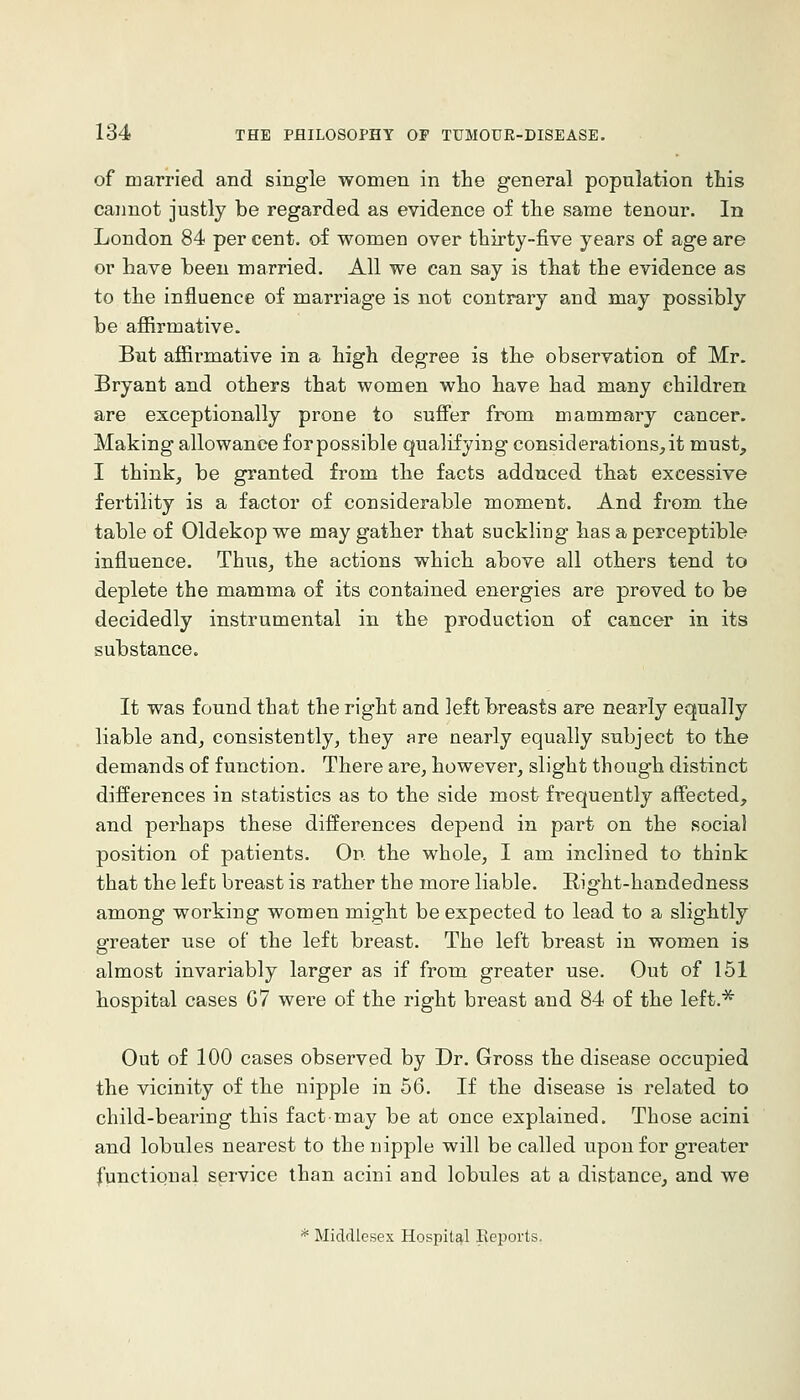 of married and single women in the general population this cannot justly be regarded as evidence of tlie same tenour. In London 84 per cent, of women over thirty-five years of age are or have been married. All we can say is that the evidence as to the influence of marriage is not contrary and may possibly be affirmative. But affirmative in a high degree is the observation of Mr. Bryant and others that women who have had many children are exceptionally prone to suffer from mammary cancer. Making allowance forpossible qualifying considerations,it must, I think, be granted from the facts adduced that excessive fertility is a factor of considerable moment. And from the table of Oldekop we may gather that suckling has a perceptible influence. Thus, the actions which above all others tend to deplete the mamma of its contained energies are proved to be decidedly instrumental in the production of cancer in its substance. It was found that the right and left breasts are nearly equally liable and, consistently, they are nearly equally subject to the demands of function. There are, however, slight though distinct differences in statistics as to the side most frequently affected, and perhaps these differences depend in part on the social position of patients. On the whole, I am inclined to think that the left breast is rather the more liable. Right-handedness among working women might be expected to lead to a slightly greater use of the left breast. The left breast in women is almost invariably larger as if from greater use. Out of 151 hospital cases G7 were of the right breast and 84 of the left.^ Out of 100 cases observed by Dr. Gross the disease occupied the vicinity of the nipple in 56. If the disease is related to child-bearing this fact-may be at once explained. Those acini and lobules nearest to the nipple will be called upon for greater functional service than acini and lobules at a distance, and we * Middlesex Hospital Eeports.