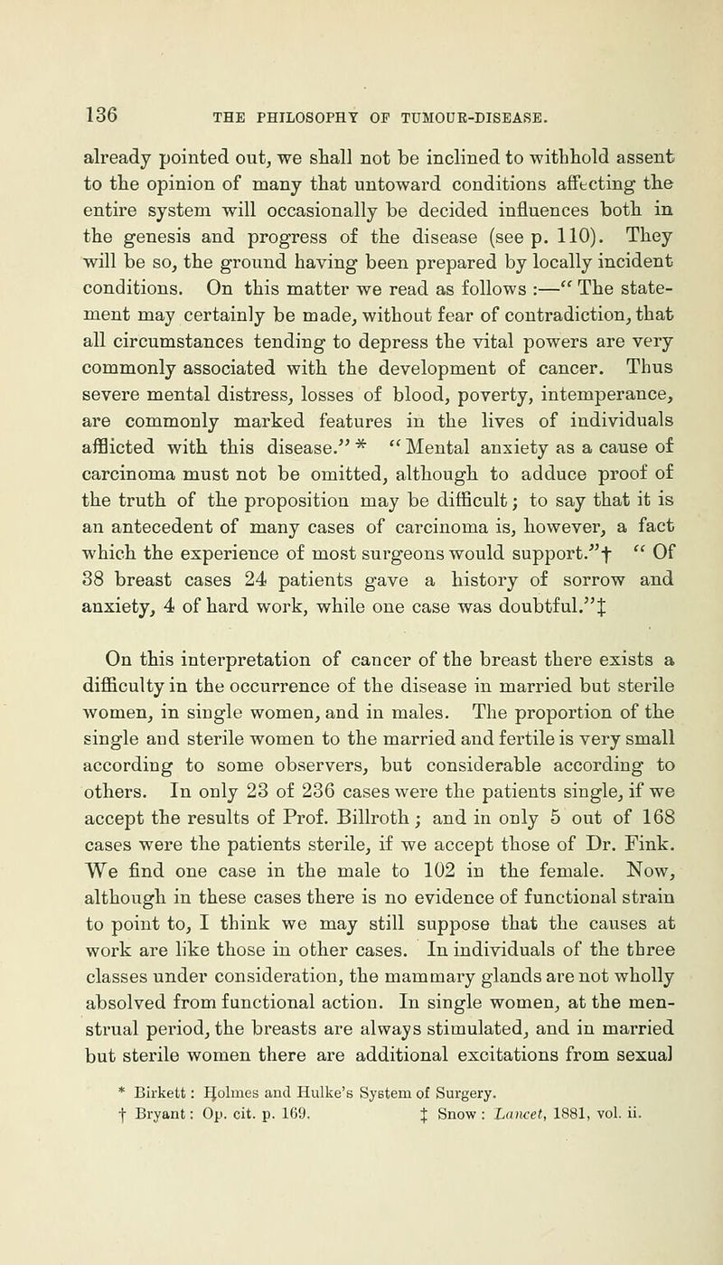 already pointed out, we shall not be inclined to withhold assent to the opinion of many that untoward conditions affecting the entire system will occasionally be decided influences both in the genesis and progress of the disease (see p. 110). They will be so, the ground having been prepared by locally incident conditions. On this matter we read as follows :— The state- ment may certainly be made, without fear of contradiction, that all circumstances tending to depress the vital powers are very commonly associated with the development of cancer. Thus severe mental distress, losses of blood, poverty, intemperance, are commonly marked features in the lives of individuals afflicted with this disease.'^ ''Mental anxiety as a cause of carcinoma must not be omitted, although to adduce proof of the truth of the proposition may be difficult; to say that it is an antecedent of many cases of carcinoma is, however, a fact which the experience of most surgeons would support.^^f  Of 38 breast cases 24 patients gave a history of sorrow and anxiety, 4 of hard work, while one case was doubtful. J On this interpretation of cancer of the breast there exists a difficulty in the occurrence of the disease in married but sterile women, in single women, and in males. The proportion of the single and sterile women to the married and fertile is very small according to some observers, but considerable according to others. In only 23 of 236 cases were the patients single, if we accept the results of Prof. Billroth; and in only 5 out of 168 cases were the patients sterile, if we accept those of Dr. Fink. We find one case in the male to 102 in the female. Now, although in these cases there is no evidence of functional strain to point to, I think we may still suppose that the causes at work are like those in other cases. In individuals of the three classes under consideration, the mammary glands are not wholly absolved from functional action. In single women, at the men- strual period, the breasts are always stimulated, and in married but sterile women there are additional excitations from sexual * Birkett: IJolmes and Hulke's SyBtem of Surgery.