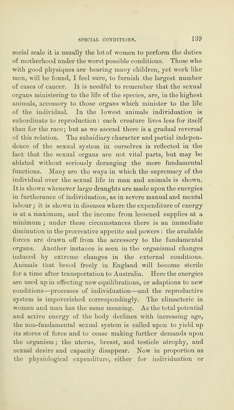 social scale it is iisually the lot of women to perform tlie duties of motherhood under the worst possible conditions. Those who with good physiques are bearing many children, yet work like men_, will be found, I feel sure, to furnish the largest number of cases of cancer. It is needful to remember that the sexual organs ministering to the life of the species, are, in the highest animals, accessory to those organs which minister to the life of the indiyidual. In the lowest animals individuation is subordinate to reproduction: each creature lives less for itself than for the race; but as we ascend there is a gradual reversal of this relation. The subsidiary character and partial indepen- dence of the sexual system in ourselves is reflected in the fact that the sexual organs are not vital parts, but may be ablated without seriously deranging the more fundamental functions. Many are the ways in which the supremacy of the individual over the sexual life in man and animals is shown. It is shown whenever large draughts are made upon the energies in furtherance of individuation, as in severe manual and mental lahour; it is shown in diseases where the expenditure of energy is at a maximum, and the income from lessened supplies at a minimum ; under these circumstances there is an immediate diminution in the procreative appetite and powers : the available forces are drawn off from the accessory to the fundamental organs. Another instance is seen in the organismal changes induced by extreme changes in the external conditions. Animals that breed freely in England will become sterile for a time after transportation to Australia. Here the energies are used up in effecting new equilibrations, or adaptions to new conditions—processes of individuation—and the reproductive system is impoverished correspondingly. The climacteric in woman and man has the same meaning. As the total potential and active energy of the body declines with increasing age, the non-fundamental sexual system is called upon to yield up its stores of force and to cease making further demands upon the organism; the uterus, breast, and testicle atrophy, and sexual desire and capacity disappear. Now in proportion as the physiological expenditure, either for individuation or