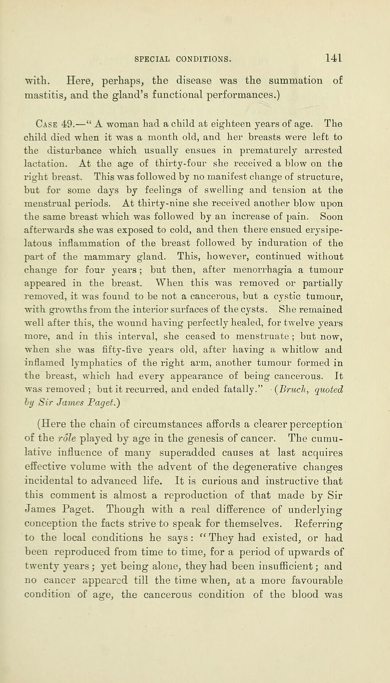 witli. Here, perliaps, the disease was the summation of mastitis, and the gland's functional performances.) Case 49.— A woman had a child at eighteen years of age. The child died when it was a month old, and her breasts were left to the disturbance which usually ensues in prematurely arrested lactation. At the age of thirty-four she received a blow on the right breast. This was followed by no manifest change of structure, but for some days by feelings of swelling and tension at the menstrual periods. At thii-ty-nine she received another blow upon the same breast which was followed by an increase of pain. Soon afterwards she was exposed to cold, and then there ensued erysipe- latous inflammation of the breast followed by induration of the pai't of the mammary gland. This, however, continued without change for four years; but then, after menorrhagia a tumour appeared in the breast. When this was removed or partially removed, it was found to be not a cancerous, but a cystic tumour, with growths from the interior surfaces of the cysts. She remained well after this, the wound having perfectly healed, for twelve years more, and in this interval, she ceased to menstruate ; but now, ■when she was fifty-five years old, after having a whitlow and inflamed lymphatics of the right arm, another tumour formed in the breast, which had every appearance of being cancerous. It was removed; but it recurred, and ended fatally. (Bruch, quoted hy Sir James Paget.) (Here the chain of circumstances affords a clearer perception of the role played by age in the genesis of cancer. The cumu- lative influence of many superadded causes at last acquires eifective volume with the advent of the degenerative changes incidental to advanced life. It is curious and instructive that this comment is almost a reproduction of that made by Sir James Paget. Though with a real difference of underlying conception the facts strive to speak for themselves. Referring to the local conditions he says: ''They had existed, or had been reproduced from time to time, for a period of upwards of twenty years; yet being alone, they had been insufficient; and no cancer appeared till the time when, at a more favourable condition of age, the cancerous condition of the blood was