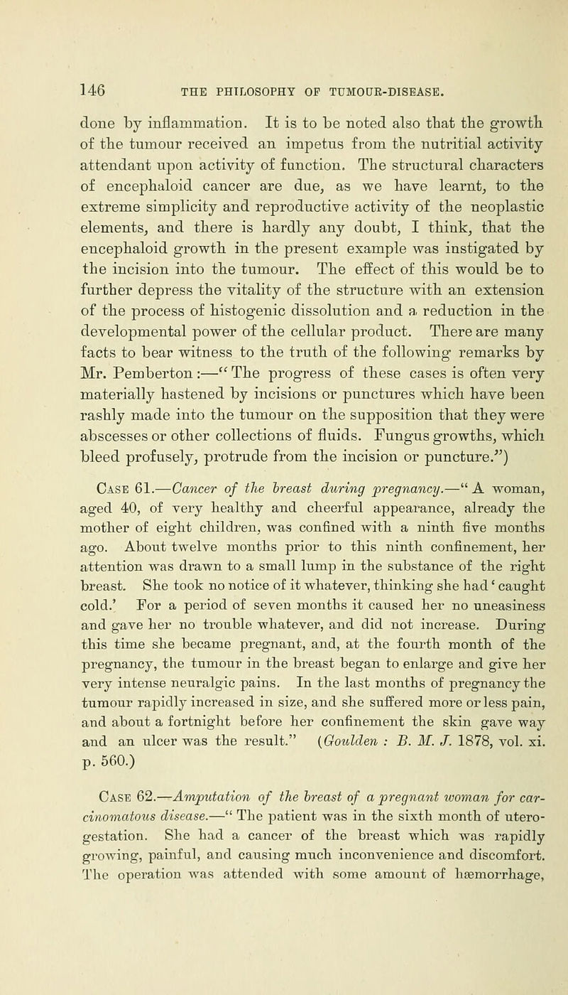 done by inflammation. It is to be noted also that the growtli of the tumour received an impetus from the nutritial activity attendant upon activity of function. The structural characters of encephaloid cancer are due, as we have learnt, to the extreme simplicity and reproductive activity of the neoplastic elements, and there is hardly any doubt, I think, that the encephaloid growth in the present example was instigated by the incision into the tumour. The effect of this would be to further depress the vitality of the structure with an extension of the process of histogenic dissolution and a. reduction in the developmental power of the cellular product. There are many facts to bear witness to the truth of the following remarks by Mr. Pemberton :— The progress of these cases is often very materially hastened by incisions or punctures which have been rashly made into the tumour on the supposition that they were abscesses or other collections of fluids. Fungus growths, which bleed profusely, protrude from the incision or puncture.^') Case 61.—Cancer of the breast during pregnancy.— A woman, aged 40, of very healthy and cheerful appearance, already the mother of eight children, was confined with a ninth five months ago. About twelve months prior to this ninth confinement, her attention was drawn to a small lump in the substance of the right breast. She took no notice of it whatever, thinking she had' caught cold.' For a period of seven months it catised her no uneasiness and gave her no trouble whatever, and did not increase. During this time she became pregnant, and, at the fourth month of the pregnancy, the tumour in the breast began to enlarge and give her very intense neuralgic pains. In the last months of pregnancy the tumour rapidly increased in size, and she suffered more or less pain, and about a fortnight before her confinement the skin gave way and an ulcer was the result. {Goulden : B. M. J. 1878, vol. xi. p. 560.) Case 62.—Amputation of the breast of a pregnant woman for car- cinomatous disease.— The patient was in the sixth month of utero- gestation. She had a cancer of the breast which was rapidly growing, painful, and causing much inconvenience and discomfort. The operation was attended with some amount of haBmorrhage,