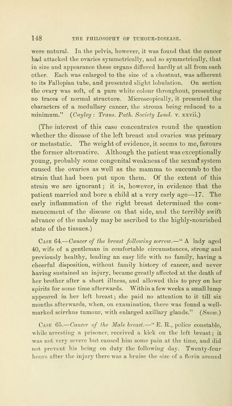 were natural. In the pelvis, however, it was found that the cancer had attacked the ovaries symmetrically, and so symmetrically, that in size and appearance these organs differed hardly at all from each other. Each was enlarged to the size of a chestnut, was adherent to its Fallopian tube, and presented slight lobulation. On section the ovary was soft, of a pure white colour throughout, jDresenting no traces of normal structure. Microscopically, it presented the characters of a medullary cancer, the stroma being reduced to a minimum. (Cayley : Trans. Path. Society Lond. v. xxvii.) (The interest of this case concentrates round the question whether the disease of the left breast and ovaries was primary or metastatic. The weight of evidence, it seems to me, favours the former alternative. Although the patient was exceptionally young, probably some congenital weakness of the sexual system caused the ovaries as well as the mamma to succumb to the strain that had been put upon them. Of the extent of this strain we are ignorant; it is, however, in evidence that the patient married and bore a child at a very early age—17. The early inflammation of the right breast determined the com- mencement of the disease on that side, and the terribly swift advance of the malady may be ascribed to the highly-nourished state of the tissues.) Case 64.—Cancer of the breast following sorrow.— A lady aged 40, wife of a gentleman in comfortable circumstances, strong and previously healthy, leading an easy life with no family, having a cheerful disposition, without family history of cancer, and never having sustained an injury, became greatly affected at the death of her brother after a short illness, and allowed this to prey on her spirits for some time afterwards. Within a few weeks a small lump appeared in her left breast; she paid no attention to it till six months afterwards, when, on examination, there was found a well- marked scirrhus tumour, with enlarged axillary glands. (Snow.) Case 65.—Cancer of the Male breast.— E. R., police constable, while arresting a prisoner, received a kick on the left breast; it was not very severe but caused him some pain at the time, and did not prevent his being on duty the following day. Twenty-four hours after the injury there was a bruise the size of a florin around