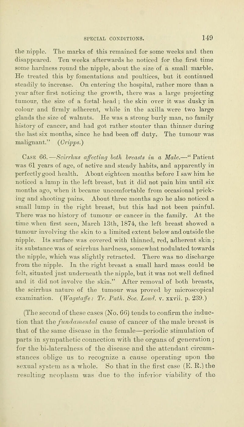 the nipple. The marks of this remained for some weeks and then disappeared. Ten weeks afterwards he noticed for the first time some hardness round the nipple, about the size of a small marble. He treated this by fomentations and poultices, but it continued steadily to increase. On entering the hospital, rather more than a year after first noticing the growth, there was a large projecting tumour, the size of a foetal ■ head ; the skin over it was dusky in colour and firmly adherent, while in the axilla were two large glands the size of walnuts. He was a strong burly man, no family history of cancer, and had got rather stouter than thinner during the last six months, since he had been oS duty. The tumour was malignant. (Crijjps.) Case 66. —ScirrJius affecting hoth hreasts in a Male.— Patient was 61 years of age, of active and steady habits, and apparently in perfectly good health. Aboat eighteen months before I saw him he noticed a lump in the left breast, but it did not pain him until six months ago, when it became uncomfortable from occasional prick- ing and shooting pains. About three months ago he also noticed a small lump in the right breast, but this had not been painful. There was no history of tumour or cancer in the family. At the time when first seen, March 13th, 1874, the left breast showed a tumour involving the skin to a limited extent below and outside the nipple. Its surface was covered with thinned, red, adherent skin ; its substance was of scirrhus hardness, somewhat nodulated towards the nipple, which was slightly retracted. There was no discharge from the nipple. In the right breast a small hard mass could be felt, situated just underneath the nipple, but it was not well defined and it did not involve the skin. After removal of both breasts, the scirrhus nature of the tumour was proved by microscopical examination. {Wagstaffe: Tr. Path. Soc. Lond. v. xxvii. p. 2.39.) (Tlie second of tliese cases (No. Q6) tends to confirm tlie induc- tion that the fundamental cause of cancer of the male breast is that of the same disease in the female—periodic stimulation of parts in sympathetic connection with the organs of generation; for the bi-lateralness of the disease and the attendant circum- stances oblige us to recognize a cause operating upon the sexual system as a whole. So that in the first case (B. R.) the resulting neoplasm was due to the inferior viability of the