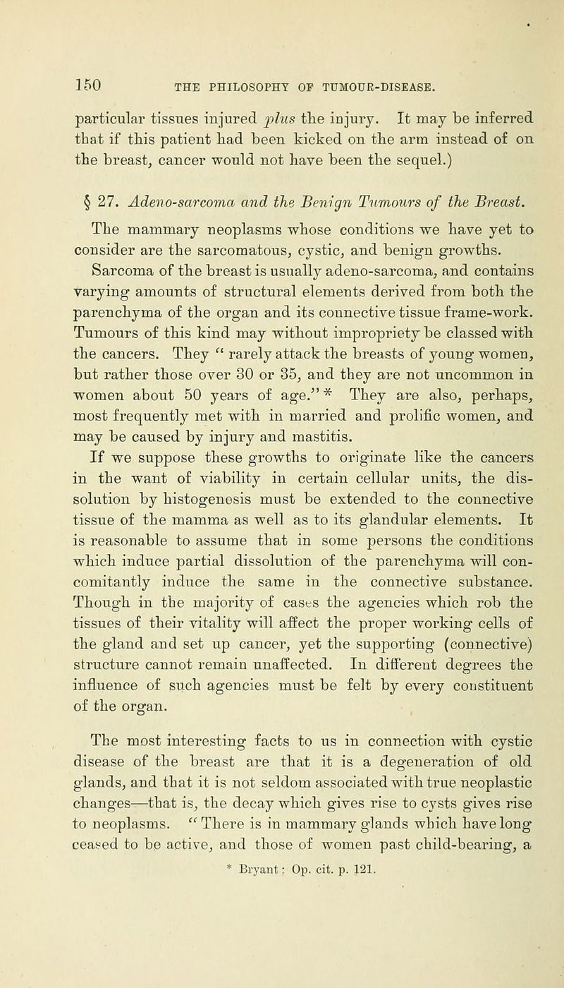 particular tissues injured plus tlie iujury. It may be inferred that if tliis patient had been kicked on tbe arm instead of on the breast, cancer would not have been the sequel.) § 27. Adeno-sarcoma and the Benign Tumours of the Breast. The mammary neoplasms whose conditions we have yet to consider are the sarcomatous, cystic, and benign growths. Sarcoma of the breast is usually adeno-sarcoma, and contains varying amounts of structural elements derived from both the parenchyma of the organ and its connective tissue frame-work. Tumours of this kind may without impropriety be classed with the cancers. They '^ rarely attack the breasts of young women, but rather those over 30 or 35, and they are not uncommon in women about 50 years of age. * They are also, perhaps, most frequently met with in married and prolific women, and may be caused by injury and mastitis. If we suppose these growths to originate like the cancers in the want of viability in certain cellular units, the dis- solution by histogenesis must be extended to the connective tissue of the mamma as well as to its glandular elements. It is reasonable to assume that in some persons the conditions which induce partial dissolution of the parenchyma will con- comitantly induce the same in the connective substance. Though in the majority of cases the agencies which rob the tissues of their vitality will affect the proper working cells of the gland and set up cancer, yet the supporting (connective) structure cannot remain unaffected. In different degrees the influence of such agencies must be felt by every constituent of the organ. The most interesting facts to us in connection with cystic disease of the breast are that it is a degeneration of old glands, and that it is not seldom associated with true neoplastic changes^that is, the decay which gives rise to cysts gives rise to neoplasms. There is in mammary glands which have long ceasi^ed to be active, and those of women past child-bearing, a