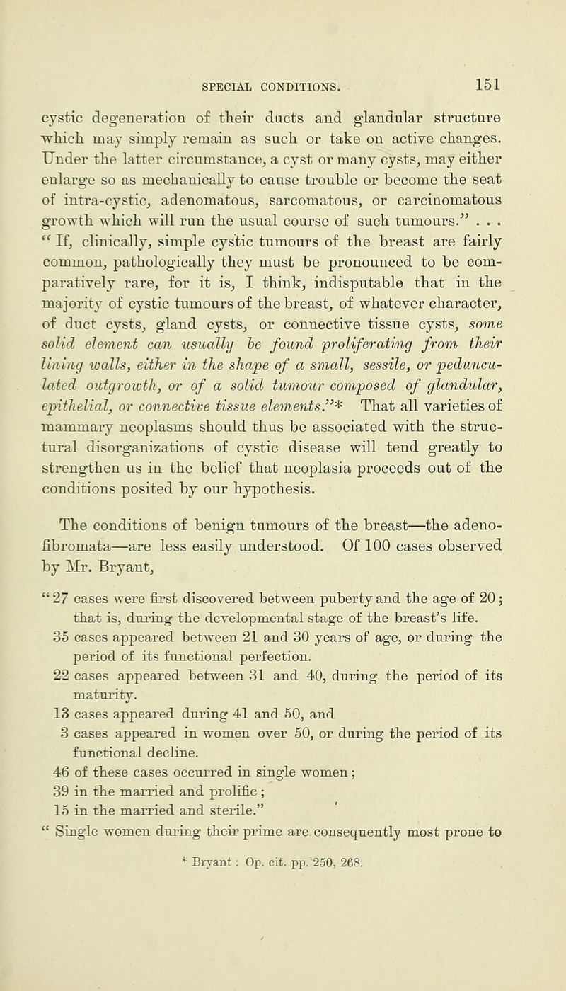 cystic degeneration of tlieir dacts and glandular structure which may simply remain as sucli or take on active changes. Under the latter circumstance, a cyst or many cysts, may either enlarge so as mechanically to cause trouble or become the seat of intra-cystic, adenomatous, sarcomatous, or carcinomatous growth which will run the usual course of such tumours. . . . If, clinically, simple cystic tumours of the breast are fairly common, pathologically they must be pronounced to be com- paratively rare, for it is, I think, indisputable that in the majority of cystic tumours of the breast, of whatever character, of duct cysts, gland cysts, or connective tissue cysts, some solid element can usually he found 'proliferating from their lining walls, either in the shape of a small, sessile, or 'peduncu- lated outgrowth, or of a solid tumour composed of glandular, epithelial, or connective tissue elements.^ That all varieties of mammary neoplasms should thus be associated with the struc- tural disorganizations of cystic disease will tend greatly to strengthen us in the belief that neoplasia proceeds out of the conditions posited by our hypothesis. The conditions of benign tumours of the breast—the adeno- fibromata—are less easily understood. Of 100 cases observed by Mr. Bryant, 27 cases were first discovered between puberty and the age of 20; that is, during the developmental stage of the breast's life. 35 cases appeared between 21 and 30 years of age, or during the period of its functional perfection. 22 cases appeared between 31 and 40, during the period of its maturity. 13 cases appeared during 41 and 50, and 3 cases appeared in women over 50, or during the period of its functional decline. 46 of these cases occurred in single women; 39 in the married and prolific; 15 in the married and sterile. Single women during their prime are consequently most prone to