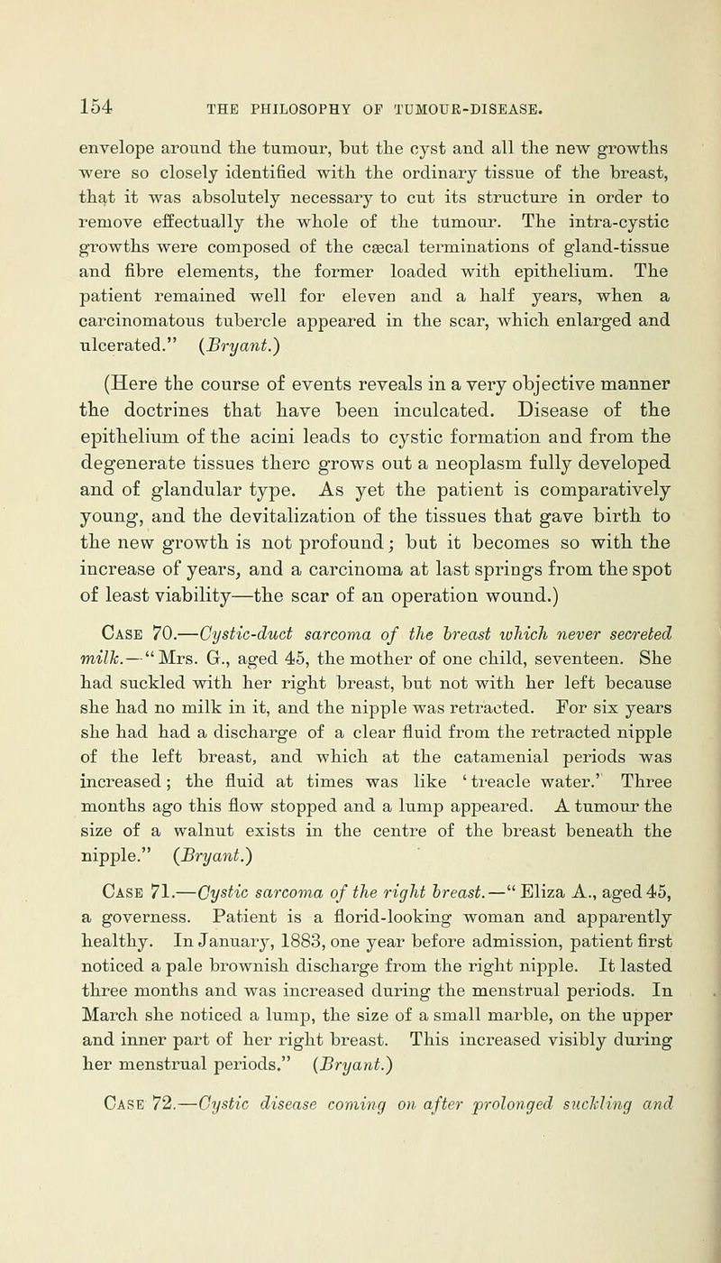 envelope around the tumour, but the cyst and all the new growths were so closely identified with the ordinary tissue of the breast, that it was absolutely necessary to cut its structin-e in order to remove effectually the whole of the tumour. The intra-cystic growths were composed of the cascal terminations of gland-tissue and fibre elements, the former loaded with epithelium. The patient remained well for eleven and a half years, when a carcinomatous tubercle appeared in the scar, which enlarged and ulcerated. (Bryant.) (Here the course of events reveals in a very objective manner the doctrines that have been inculcated. Disease of the epithelium of the acini leads to cystic formation and from the degenerate tissues there grows out a neoplasm fully developed and of glandular type. As yet the patient is comparatively young, and the devitalization of the tissues that gave birth to the new growth is not profound; but it becomes so with the increase of years, and a carcinoma at last springs from the spot of least viability—the scar of an operation wound.) Case 70.—Cystic-duct sarcoma of the breast which never seareted, milk.—Mrs. G., aged 45, the mother of one child, seventeen. She had suckled with her right breast, but not with her left because she had no milk in it, and the nipple was retracted. For six years she had had a discharge of a clear fluid from the retracted nipple of the left breast, and which at the catamenial periods was increased; the fluid at times was like ' treacle water.' Three months ago this flow stopped and a lump appeared. A tumour the size of a walnut exists in the centre of the breast beneath the nipple, (Bryant.) Case 71.—Cystic sarcoma of the right breast.— Eliza A., aged 45, a governess. Patient is a florid-looking woman and apparently healthy. In January, 1883, one year before admission, patient first noticed a pale brownish discharge from the right nipple. It lasted three months and was increased during the menstrual periods. In March she noticed a lump, the size of a small marble, on the upper and inner part of her right breast. This increased visibly during her menstrual periods, (Bryant.) Case 72.—Cystic disease coming on after prolonged suclding and